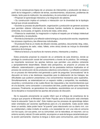 113
• Son la consecuencia lógica de un proceso de intercambio y producción de ideas a
partir de la indagación y reflexión de temas, acontecimientos, situaciones, problemas de
interés, tanto para la institución, los estudiantes y la comunidad en general.
• Propician el aprendizaje interactivo y la integración de saberes.
• Su construcción implica el contacto e interacción con la diversidad de la tipología
textual que circula socialmente.
• Durante su proceso de planificación, organización y producción se generan acciones
que permiten obtener información de diversas fuentes mediante la observación, la
entrevista, la encuesta, el registro, la toma de notas, entre otros.
• Potencia la creatividad, la imaginación e implica el respeto por el trabajo intelectual
del estudiante y la estudiante.
• Permite la orientación y la reflexión sobre la lengua y la producción escrita, respetando
los procesos cognitivos y las diferencias individuales.
• El producto final es un medio de difusión (revista, periódico, documental, blog, video,
película, programa de radio, video, folleto, entre otros) donde se incluye la diversidad
expresiva de la lengua.
• Motiva la lectura y la escritura de manera amena, interesante y creativa.
Estos productos propician la creación de un ambiente de aula dinámico, donde se
privilegia la construcción social del conocimiento a través de la práctica. Sin embargo,
es importante reconocer los aportes teóricos que permiten una práctica coherente
y apropiadamente desarrollada. Desde esta perspectiva, se propone un proceso de
reflexión, sistematización y generalización de los postulados teóricos implicados en el
proceso de construcción de los productos colectivos comunitarios. La reflexión consistirá
en un proceso de intercambio oral generado a partir de preguntas "provocadoras" de la
discusión en torno a las destrezas requeridas para la elaboración de los trabajos, las
dificultades que pudieron presentarse y los conocimientos necesarios para superarlos.
Simultáneamente, se sistematizará en un espacio visible y compartido, los resultados,
acuerdos y conclusiones a las cuales llevan las respuestas y las recomendaciones que
el o la docente, como conocedor o conocedora del área, puede aportar para mejorar los
procesos. Finalmente, se generalizan los resultados, asociándolos con el conocimiento
de la disciplina e incorporando los aportes del proceso de discusión.
De lo expuesto previamente se puede inferir que el enfoque de enseñanza de la
Lengua que propone el Ministerio del Poder Popular para la Educación está orientado
hacia la educación "para la vida". Esto implica que los procesos de aprendizaje deben
estar orientados por acciones significativas para el y la estudiante. Cada acción debe
tener un sentido, debe poder hacer "el puente" para relacionarlo con su diario vivir, con
su cotidianidad y debe invitarlo al cambio, a la necesidad de vivir una vida en armonía
con los suyos, con sus pares, con su comunidad, con la naturaleza, en resumen, con su
entorno social y natural. En este sentido, se propone un aula de lengua caracterizada por:
la acción permanente. Usamos la lengua a diario para comunicarnos, para interactuar
 