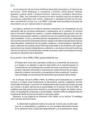 12
La reivindicación de las luchas históricas del pueblo venezolano y el “árbol de las
tres raíces”: Simón Rodríguez “o inventamos o erramos”, Simón Bolívar “libertad,
igualdad y justicia social” y Ezequiel Zamora “soberanía y verdadera democracia”
(Chávez, 1996), han orientado la construcción de la república bajo los principios de
convivencia, solidaridad, bien común, integración y autodeterminación de los pue-
blos, convirtiendo en letra viva a la CRBV y dándole direccionalidad al proceso de
refundación con sus implicaciones en educación.
Los logros y avances en el sistema educativo venezolano y la consolidación de una
educación bajo los principios bolivarianos y rodrigueanos así lo muestran. El currículo
para la formación integral de nuestros y nuestras adolescentes debe permitir crear las
condiciones para generar saberes y experiencias de una ciudadanía bajo todos los prin-
cipios señalados. Liceos y escuelas técnicas impregnados de convivencia y solidaridad,
con reconocimiento de la diversidad cultural y respeto a las diferencias bajo el principio de
interculturalidad, visibilización de los pueblos indígenas y afrovenezolanos, dignidad de
patria, valoración de nuestras raíces históricas encarnadas en los hombres y las mujeres
que lucharon por nuestra independencia y soberanía, y una lectura crítica del mundo que
cultive el compromiso socioambiental y permita reconocer y darle continuidad al hermoso
proceso de refundación de la República.
En el artículo 3 de la CRBV (1999), queda establecido que:
El Estado tiene como fines esenciales la defensa y el desarrollo de la persona
y el respeto a su dignidad, el ejercicio democrático de la voluntad popular, la
construcción de una sociedad justa y amante de la paz, la promoción de la pros-
peridad y bienestar del pueblo y la garantía del cumplimiento de los principios,
derechos y deberes reconocidos y consagrados en esta constitución. La educa-
ción y el trabajo son los procesos fundamentales para alcanzar dichos finese.
En el artículo 102 de la CRBV (1999), se enfatiza que la educación es un derecho
humano y un deber social fundamental, es democrática, gratuita y obligatoria, función
indeclinable del Estado, y que tiene por finalidad desarrollar el potencial creativo de cada
ser humano y el pleno ejercicio de su personalidad. En el artículo 103 de la CRBV se
establece que toda persona tiene derecho a una educación integral, de calidad, perma-
nente, en igualdad de condiciones y oportunidades. También define la obligatoriedad de
la educación desde el nivel inicial hasta la educación media.
Asimismo, la Ley Orgánica de Educación LOE (2009), en su artículo 15 establece
como los fines de la Educación:
1. Desarrollar el potencial creativo de cada ser humano para el pleno ejer-
cicio de su personalidad y ciudadanía, en una sociedad democrática basada
en la valoración ética y social del trabajo liberador y en la participación activa,
 
