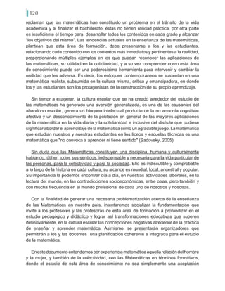 120
reclaman que las matemáticas han constituido un problema en el tránsito de la vida
académica y al finalizar el bachillerato, éstas no tienen utilidad práctica, por otra parte
es insuficiente el tiempo para desarrollar todos los contenidos en cada grado y alcanzar
"los objetivos del mismo". Las tendencias actuales en la enseñanza de las matemáticas,
plantean que esta área de formación, debe presentarse a los y las estudiantes,
relacionando cada contenido con los contextos más inmediatos y pertinentes a la realidad,
proporcionando múltiples ejemplos en los que puedan reconocer las aplicaciones de
las matemáticas, su utilidad en la cotidianidad, y a su vez comprender como esta área
de conocimiento puede ser una poderosísima herramienta para intervenir y cambiar la
realidad que les adversa. Es decir, los enfoques contemporáneos se sustentan en una
matemática realista, subsumida en la cultura misma, crítica y emancipadora, en donde
los y las estudiantes son los protagonistas de la construcción de su propio aprendizaje.
Sin temor a exagerar, la cultura escolar que se ha creado alrededor del estudio de
las matemáticas ha generado una aversión generalizada, es una de las causantes del
abandono escolar, genera un bloqueo intelectual producto de la no armonía cognitiva-
afectiva y un desconocimiento de la población en general de las mayores aplicaciones
de la matemática en la vida diaria y la cotidianidad e inclusive del disfrute que pudiese
significarabordarelaprendizajedelamatemáticacomounagradablejuego.Lamatemática
que estudian nuestros y nuestras estudiantes en los liceos y escuelas técnicas es una
matemática que "no convoca a aprender ni tiene sentido" (Sadovsky, 2005).
Sin duda que las Matemáticas constituyen una disciplina, humana y culturalmente
hablando, útil en todos sus sentidos, indispensable y necesaria para la vida particular de
las personas, para la colectividad y para la sociedad. Ello es indiscutible y comprobable
a lo largo de la historia en cada cultura, su alcance es mundial, local, ancestral y popular.
Su importancia la podemos encontrar día a día, en nuestras actividades laborales, en la
lectura del mundo, en las contradicciones socioeconómicas, entre otras, pero también y
con mucha frecuencia en el mundo profesional de cada uno de nosotros y nosotras.
Con la finalidad de generar una necesaria problematización acerca de la enseñanza
de las Matemáticas en nuestro país, intentaremos socializar la fundamentación que
invite a los profesores y las profesoras de esta área de formación a profundizar en el
estudio pedagógico y didáctico y lograr así transformaciones educativas que superen
definitivamente, en la cultura escolar las concepciones negativas alrededor de la práctica
de enseñar y aprender matemática. Asimismo, se presentarán organizadores que
permitirán a los y las docentes una planificación coherente e integrada para el estudio
de la matemática.
Enestedocumentoentendemosporexperienciamatemáticaaquellarelacióndelhombre
y la mujer, y también de la colectividad, con las Matemáticas en términos formativos,
donde el estudio de esta área de conocimiento no sea simplemente una aceptación
 