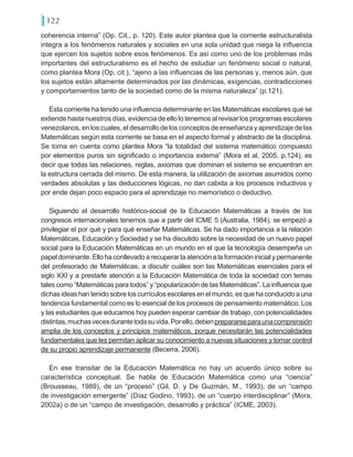 122
coherencia interna” (Op. Cit., p. 120). Este autor plantea que la corriente estructuralista
integra a los fenómenos naturales y sociales en una sola unidad que niega la influencia
que ejercen los sujetos sobre esos fenómenos. Es así como uno de los problemas más
importantes del estructuralismo es el hecho de estudiar un fenómeno social o natural,
como plantea Mora (Op. cit.), “ajeno a las influencias de las personas y, menos aún, que
los sujetos están altamente determinados por las dinámicas, exigencias, contradicciones
y comportamientos tanto de la sociedad como de la misma naturaleza” (p.121).
Esta corriente ha tenido una influencia determinante en las Matemáticas escolares que se
extiende hasta nuestros días, evidencia de ello lo tenemos al revisar los programas escolares
venezolanos, en los cuales, el desarrollo de los conceptos de enseñanza y aprendizaje de las
Matemáticas según esta corriente se basa en el aspecto formal y abstracto de la disciplina.
Se toma en cuenta como plantea Mora “la totalidad del sistema matemático compuesto
por elementos puros sin significado o importancia externa” (Mora et al, 2005, p.124), es
decir que todas las relaciones, reglas, axiomas que dominan el sistema se encuentran en
la estructura cerrada del mismo. De esta manera, la utilización de axiomas asumidos como
verdades absolutas y las deducciones lógicas, no dan cabida a los procesos inductivos y
por ende dejan poco espacio para el aprendizaje no memorístico o deductivo.
Siguiendo el desarrollo histórico-social de la Educación Matemáticas a través de los
congresos internacionales tenemos que a partir del ICME 5 (Australia, 1984), se empezó a
privilegiar el por qué y para qué enseñar Matemáticas. Se ha dado importancia a la relación
Matemáticas, Educación y Sociedad y se ha discutido sobre la necesidad de un nuevo papel
social para la Educación Matemáticas en un mundo en el que la tecnología desempeña un
papel dominante.Ellohaconllevadoarecuperarlaatenciónalaformacióninicialypermanente
del profesorado de Matemáticas, a discutir cuáles son las Matemáticas esenciales para el
siglo XXI y a prestarle atención a la Educación Matemática de toda la sociedad con temas
tales como “Matemáticas para todos” y “popularización de las Matemáticas”. La influencia que
dichas ideas han tenido sobre los currículos escolares en el mundo, es que ha conducido a una
tendencia fundamental como es lo esencial de los procesos de pensamiento matemático. Los
y las estudiantes que educamos hoy pueden esperar cambiar de trabajo, con potencialidades
distintas,muchasvecesdurantetodasuvida.Porello,debenprepararseparaunacomprensión
amplia de los conceptos y principios matemáticos, porque necesitarán las potencialidades
fundamentales que les permitan aplicar su conocimiento a nuevas situaciones y tomar control
de su propio aprendizaje permanente (Becerra, 2006).
En ese transitar de la Educación Matemática no hay un acuerdo único sobre su
característica conceptual. Se habla de Educación Matemática como una “ciencia”
(Brousseau, 1989), de un “proceso” (Gil, D. y De Guzmán, M., 1993), de un “campo
de investigación emergente” (Díaz Godino, 1993), de un “cuerpo interdisciplinar” (Mora,
2002a) o de un “campo de investigación, desarrollo y práctica” (ICME, 2003).
 