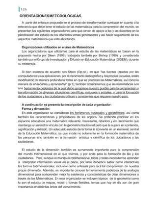 126
A partir del enfoque propuesto en el proceso de transformación curricular en cuanto a la
relevancia que debe tener el estudio de las matemáticas para la comprensión del mundo, se
presentan los siguientes organizadores para que sirvan de apoyo a los y las docentes en la
planificación del estudio de los diferentes temas generadores y así hacer seguimiento de los
aspectos matemáticos que está abordando.
Organizadores utilizados en el área de Matemáticas
Los organizadores que utilizamos para el estudio de las matemáticas se basan en la
propuesta hecha por Steen (1999), trabajada también por Bishop (1999), y considerada
también por el Grupo de Investigación y Difusión en Educación Matemática (GIDEM), durante
su existencia.
Si bien estamos de acuerdo con Steen (Op.cit.), en que "las fuerzas creadas por las
computadorasysusaplicaciones,porelcrecimientodemográficoy laspropiasescuelas,están
modificando de manera profunda la forma en que se practican las Matemáticas, así como la
manera de enseñarlas y aprenderlas" (p.1); también consideramos que las matemáticas son
una herramienta poderosa de la cual debe apropiarse nuestro pueblo para la comprensión y
transformación de diversas situaciones científicas, naturales y sociales, y para la formación
de los ciudadanos y las ciudadanas críticas y conscientes que requiere nuestro país.
A continuación se presenta la descripción de cada organizador:
Forma y dimensión:
En este organizador se consideran los fenómenos espaciales y geométricos, así como
también las características y propiedades de los objetos. Se pretende propiciar en los
espacios educativos una matemática relevante, interesante, retadora y en crecimiento que
mantenga un estrecho vínculo con la geometría tradicional pero que la supera en contenido,
significación y método. Un adecuado estudio de la forma la convierte en un elemento central
de la Educación Matemática, ya que incide no solamente en la formación matemática de
las personas sino también en la formación artística y científica de los ciudadanos y las
ciudadanas.
El estudio de la dimensión también es sumamente importante para la comprensión
del mundo tridimensional en el que vivimos, y por ende para la formación de las y los
ciudadanos. Pero, aunque el mundo es tridimensional, todos y todas necesitamos aprender
a interpretar información visual en el plano, por tanto debemos saber cómo interactúan
las formas bidimensionales, inclusive como antesala para la total comprensión de nuestra
propia dimensión. Además, es importante conocer la herramienta poderosa de la analogía
dimensional para comprender mejor la existencia y características de otras dimensiones a
través de las Matemáticas. En este organizador se incluyen tópicos de la geometría como
lo son el estudio de mapas, redes o formas flexibles, temas que hoy en día son de gran
importancia en distintas áreas del conocimiento.
ORIENTACIONESMETODOLÓGICAS
 