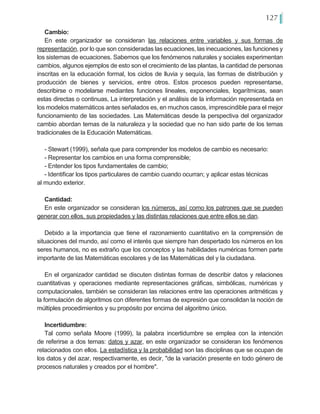 127
Cambio:
En este organizador se consideran las relaciones entre variables y sus formas de
representación, por lo que son consideradas las ecuaciones, las inecuaciones, las funciones y
los sistemas de ecuaciones. Sabemos que los fenómenos naturales y sociales experimentan
cambios, algunos ejemplos de esto son el crecimiento de las plantas, la cantidad de personas
inscritas en la educación formal, los ciclos de lluvia y sequía, las formas de distribución y
producción de bienes y servicios, entre otros. Estos procesos pueden representarse,
describirse o modelarse mediantes funciones lineales, exponenciales, logarítmicas, sean
estas directas o continuas, La interpretación y el análisis de la información representada en
los modelos matemáticos antes señalados es, en muchos casos, imprescindible para el mejor
funcionamiento de las sociedades. Las Matemáticas desde la perspectiva del organizador
cambio abordan temas de la naturaleza y la sociedad que no han sido parte de los temas
tradicionales de la Educación Matemáticas.
- Stewart (1999), señala que para comprender los modelos de cambio es necesario:
- Representar los cambios en una forma comprensible;
- Entender los tipos fundamentales de cambio;
- Identificar los tipos particulares de cambio cuando ocurran; y aplicar estas técnicas 	
al mundo exterior.
Cantidad:
En este organizador se consideran los números, así como los patrones que se pueden
generar con ellos, sus propiedades y las distintas relaciones que entre ellos se dan.
Debido a la importancia que tiene el razonamiento cuantitativo en la comprensión de
situaciones del mundo, así como el interés que siempre han despertado los números en los
seres humanos, no es extraño que los conceptos y las habilidades numéricas formen parte
importante de las Matemáticas escolares y de las Matemáticas del y la ciudadana.
En el organizador cantidad se discuten distintas formas de describir datos y relaciones
cuantitativas y operaciones mediante representaciones gráficas, simbólicas, numéricas y
computacionales, también se consideran las relaciones entre las operaciones aritméticas y
la formulación de algoritmos con diferentes formas de expresión que consolidan la noción de
múltiples procedimientos y su propósito por encima del algoritmo único.
Incertidumbre:
Tal como señala Moore (1999), la palabra incertidumbre se emplea con la intención
de referirse a dos temas: datos y azar, en este organizador se consideran los fenómenos
relacionados con ellos. La estadística y la probabilidad son las disciplinas que se ocupan de
los datos y del azar, respectivamente, es decir, "de la variación presente en todo género de
procesos naturales y creados por el hombre".
 