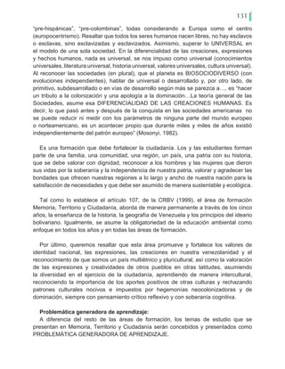 131
“pre-hispánicas”, “pre-colombinas”, todas considerando a Europa como el centro
(europocentrismo). Resaltar que todos los seres humanos nacen libres, no hay esclavos
o esclavas, sino esclavizadas y esclavizados. Asimismo, superar lo UNIVERSAL en
el modelo de una sola sociedad. En la diferencialidad de las creaciones, expresiones
y hechos humanos, nada es universal, se nos impuso como universal (conocimientos
universales, literatura universal, historia universal, valores universales, cultura universal).
Al reconocer las sociedades (en plural), que el planeta es BIOSOCIODIVERSO (con
evoluciones independientes), hablar de universal o desarrollado y, por otro lado, de
primitivo, subdesarrollado o en vías de desarrollo según más se parezca a…, es “hacer
un tributo a la colonización y una apología a la dominación…La teoría general de las
Sociedades, asume esa DIFERENCIALIDAD DE LAS CREACIONES HUMANAS. Es
decir, lo que pasó antes y después de la conquista en las sociedades americanas no
se puede reducir ni medir con los parámetros de ninguna parte del mundo europeo
o norteamericano, es un acontecer propio que durante miles y miles de años existió
independientemente del patrón europeo” (Mosonyi, 1982).
Es una formación que debe fortalecer la ciudadanía. Los y las estudiantes forman
parte de una familia, una comunidad, una región, un país, una patria con su historia,
que se debe valorar con dignidad, reconocer a los hombres y las mujeres que dieron
sus vidas por la soberanía y la independencia de nuestra patria, valorar y agradecer las
bondades que ofrecen nuestras regiones a lo largo y ancho de nuestra nación para la
satisfacción de necesidades y que debe ser asumido de manera sustentable y ecológica.
Tal como lo establece el artículo 107, de la CRBV (1999), el área de formación
Memoria, Territorio y Ciudadanía, aborda de manera permanente a través de los cinco
años, la enseñanza de la historia, la geografía de Venezuela y los principios del ideario
bolivariano. Igualmente, se asume la obligatoriedad de la educación ambiental como
enfoque en todos los años y en todas las áreas de formación.
Por último, queremos resaltar que esta área promueve y fortalece los valores de
identidad nacional, las expresiones, las creaciones en nuestra venezolanidad y el
reconocimiento de que somos un país multiétnico y pluricultural, así como la valoración
de las expresiones y creatividades de otros pueblos en otras latitudes, asumiendo
la diversidad en el ejercicio de la ciudadanía, aprendiendo de manera intercultural,
reconociendo la importancia de los aportes positivos de otras culturas y rechazando
patrones culturales nocivos e impuestos por hegemonías neocolonizadoras y de
dominación, siempre con pensamiento crítico reflexivo y con soberanía cognitiva.
Problemática generadora de aprendizaje:
A diferencia del resto de las áreas de formación, los temas de estudio que se
presentan en Memoria, Territorio y Ciudadanía serán concebidos y presentados como
PROBLEMÁTICA GENERADORA DE APRENDIZAJE.
 