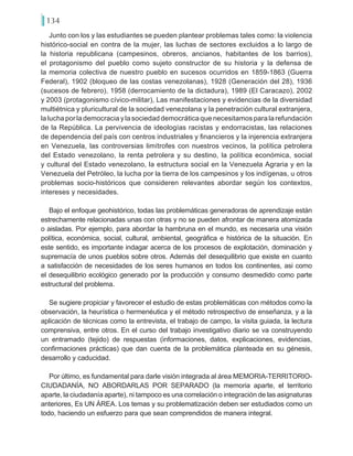 134
Junto con los y las estudiantes se pueden plantear problemas tales como: la violencia
histórico-social en contra de la mujer, las luchas de sectores excluidos a lo largo de
la historia republicana (campesinos, obreros, ancianos, habitantes de los barrios),
el protagonismo del pueblo como sujeto constructor de su historia y la defensa de
la memoria colectiva de nuestro pueblo en sucesos ocurridos en 1859-1863 (Guerra
Federal), 1902 (bloqueo de las costas venezolanas), 1928 (Generación del 28), 1936
(sucesos de febrero), 1958 (derrocamiento de la dictadura), 1989 (El Caracazo), 2002
y 2003 (protagonismo cívico-militar), Las manifestaciones y evidencias de la diversidad
multiétnica y pluricultural de la sociedad venezolana y la penetración cultural extranjera,
la lucha por la democracia y la sociedad democrática que necesitamos para la refundación
de la República. La pervivencia de ideologías racistas y endorracistas, las relaciones
de dependencia del país con centros industriales y financieros y la injerencia extranjera
en Venezuela, las controversias limítrofes con nuestros vecinos, la política petrolera
del Estado venezolano, la renta petrolera y su destino, la política económica, social
y cultural del Estado venezolano, la estructura social en la Venezuela Agraria y en la
Venezuela del Petróleo, la lucha por la tierra de los campesinos y los indígenas, u otros
problemas socio-históricos que consideren relevantes abordar según los contextos,
intereses y necesidades.
Bajo el enfoque geohistórico, todas las problemáticas generadoras de aprendizaje están
estrechamente relacionadas unas con otras y no se pueden afrontar de manera atomizada
o aisladas. Por ejemplo, para abordar la hambruna en el mundo, es necesaria una visión
política, económica, social, cultural, ambiental, geográfica e histórica de la situación. En
este sentido, es importante indagar acerca de los procesos de explotación, dominación y
supremacía de unos pueblos sobre otros. Además del desequilibrio que existe en cuanto
a satisfacción de necesidades de los seres humanos en todos los continentes, asi como
el desequilibrio ecológico generado por la producción y consumo desmedido como parte
estructural del problema.
Se sugiere propiciar y favorecer el estudio de estas problemáticas con métodos como la
observación, la heurística o hermenéutica y el método retrospectivo de enseñanza, y a la
aplicación de técnicas como la entrevista, el trabajo de campo, la visita guiada, la lectura
comprensiva, entre otros. En el curso del trabajo investigativo diario se va construyendo
un entramado (tejido) de respuestas (informaciones, datos, explicaciones, evidencias,
confirmaciones prácticas) que dan cuenta de la problemática planteada en su génesis,
desarrollo y caducidad.
Por último, es fundamental para darle visión integrada al área MEMORIA-TERRITORIO-
CIUDADANÍA, NO ABORDARLAS POR SEPARADO (la memoria aparte, el territorio
aparte, la ciudadanía aparte), ni tampoco es una correlación o integración de las asignaturas
anteriores, Es UN ÁREA. Los temas y su problematización deben ser estudiados como un
todo, haciendo un esfuerzo para que sean comprendidos de manera integral.
 