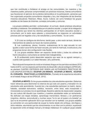 137
que han contribuido a fortalecer el arraigo en las comunidades, los maestros y las
maestras pueblo, personas comprometidas con prácticas inclusivas, líderes comunitarios
que favorezcan el ejercicio de la práctica democrática en la participación, personas que
han organizado proyectos comunitarios integrales y los y las integrantes de las diversas
misiones educativas: Robinson, Ribas, Sucre, Cultura; así como fortalecer los grupos
estables en las bases de misiones, consejos comunales y comunas.
Los grupos estables permiten contextualizar el currículo desde prácticas educativas
sencillas y cotidianas. Son establecidos por el colectivo escolar y surgen de la indagación
de los saberes que tienen los distintos participantes en el hecho educativo escolar y
comunitario, por lo tanto esos saberes y conocimientos se organizan en actividades
precisas para ser legadas a los y las estudiantes y comunidades. Es así como:
1. El Liceo se configura de otra forma, dando paso a otra visión de liceo, donde los
intercambios de saberes se hacen de manera práctica.
2. Las cuadraturas, planes, horarios, evaluaciones de la vieja escuela no son
iguales a esta nueva forma de hacer escuela, por tanto la matrícula, la estructura y los
programas toman otra configuración más flexible.
3. Los grupos estables deben ser espacios donde todos y todas los actores del
hecho educativo y comunitario se sientan bien trabajándolos.
4. El profesorado podrá desarrollar espacios que sean de su agrado siempre y
cuando esté ajustado a un saber liberador, útil y pertinente.
Reivindicando la experiencia vivida en el estado Aragua en los períodos escolares 2010
hasta el 2012, con los espacios permanentes de desarrollo cultural endógeno (EPDCUE),
se plantean CUATRO CRITERIOS QUE RIGEN LAS ACTIVIDADES PRÁCTICAS DE
LOS GRUPOS ESTABLES: OCUPAR LAS MANOS, OCUPAR LA MENTE, OCUPAR
EL CORAZÓN, PRACTICAR LA CONVIVENCIA. (Tomado de la experiencia educativa
en el estado Aragua de los EPDCUE, 2012).
OCUPAR LA MENTE: En los grupos estables los y las estudiantes aprenden. Debemos
hacer esfuerzos para desmontar la creencia de que solo con pizarra y marcador el o la
estudiante está aprendiendo. Cuando los y las estudiantes participan en teatro, danza,
futbolito, sociedad bolivariana, robótica, recración, entre otros, está incorporado o
incorporada a un proceso rico en aprendizaje. Nuestros salones de clases están cargados
de una cultura del claustro que nuestros y nuestras estudiantes están ya rechazando.
No disfrutan con largos dictados, aprendizaje memorístico, libresco y sin pertinencia
(cognitiva, afectiva, sociocultural) y muchas veces "no le ven el queso a la tostada" ya
que no le encuentran aplicación de lo que estudian con la realidad. Los grupos estables
se convierten en una oportunidad de ocupar la mente desde otro enfoque, otra lógica y
otros métodos, asumiendo que los conocimientos no se riñen con lo práctico, superando
la separación entre el trabajo manual y el trabajo intelectual. En cualquier grupo estable
 