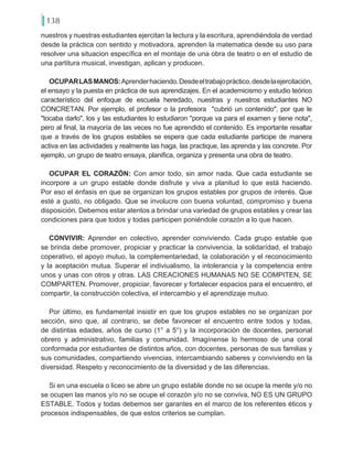 138
nuestros y nuestras estudiantes ejercitan la lectura y la escritura, aprendiéndola de verdad
desde la práctica con sentido y motivadora, aprenden la matematica desde su uso para
resolver una situacion específica en el montaje de una obra de teatro o en el estudio de
una partitura musical, investigan, aplican y producen.
OCUPARLASMANOS:Aprenderhaciendo.Desdeeltrabajopráctico,desdelaejercitación,
el ensayo y la puesta en práctica de sus aprendizajes. En el academicismo y estudio teórico
característico del enfoque de escuela heredado, nuestras y nuestros estudiantes NO
CONCRETAN. Por ejemplo, el profesor o la profesora "cubrió un contenido", por que le
"tocaba darlo", los y las estudiantes lo estudiaron "porque va para el examen y tiene nota",
pero al final, la mayoría de las veces no fue aprendido el contenido. Es importante resaltar
que a través de los grupos estables se espera que cada estudiante participe de manera
activa en las actividades y realmente las haga, las practique, las aprenda y las concrete. Por
ejemplo, un grupo de teatro ensaya, planifica, organiza y presenta una obra de teatro.
OCUPAR EL CORAZÓN: Con amor todo, sin amor nada. Que cada estudiante se
incorpore a un grupo estable donde disfrute y viva a planitud lo que está haciendo.
Por eso el énfasis en que se organizan los grupos estables por grupos de interés. Que
esté a gusto, no obligado. Que se involucre con buena voluntad, compromiso y buena
disposición. Debemos estar atentos a brindar una variedad de grupos estables y crear las
condiciones para que todos y todas participen poniéndole corazón a lo que hacen.
CONVIVIR: Aprender en colectivo, aprender conviviendo. Cada grupo estable que
se brinda debe promover, propiciar y practicar la convivencia, la solidarídad, el trabajo
coperativo, el apoyo mutuo, la complementariedad, la colaboración y el reconocimiento
y la aceptación mutua. Superar el indiviualismo, la intolerancia y la competencia entre
unos y unas con otros y otras. LAS CREACIONES HUMANAS NO SE COMPITEN, SE
COMPARTEN. Promover, propiciar, favorecer y fortalecer espacios para el encuentro, el
compartir, la construcción colectiva, el intercambio y el aprendizaje mutuo.
Por último, es fundamental insistir en que los grupos estables no se organizan por
sección, sino que, al contrario, se debe favorecer el encuentro entre todos y todas,
de distintas edades, años de curso (1° a 5°) y la incorporación de docentes, personal
obrero y administrativo, familias y comunidad. Imagínense lo hermoso de una coral
conformada por estudiantes de distintos años, con docentes, personas de sus familias y
sus comunidades, compartiendo vivencias, intercambiando saberes y conviviendo en la
diversidad. Respeto y reconocimiento de la diversidad y de las diferencias.
Si en una escuela o liceo se abre un grupo estable donde no se ocupe la mente y/o no
se ocupen las manos y/o no se ocupe el corazón y/o no se conviva, NO ES UN GRUPO
ESTABLE. Todos y todas debemos ser garantes en el marco de los referentes éticos y
procesos indispensables, de que estos criterios se cumplan.
 