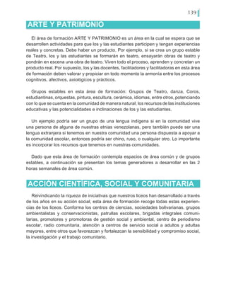 139
El área de formación ARTE Y PATRIMONIO es un área en la cual se espera que se
desarrollen actividades para que los y las estudiantes participen y tengan experiencias
reales y concretas. Debe haber un producto. Por ejemplo, si se crea un grupo estable
de Teatro, los y las estudiantes se formarán en teatro, ensayarán obras de teatro y
pondrán en escena una obra de teatro. Viven todo el proceso, aprenden y concretan un
producto real. Por supuesto, los y las docentes, facilitadores y facilitadoras en esta área
de formación deben valorar y propiciar en todo momento la armonía entre los procesos
cognitivos, afectivos, axiológicos y prácticos.
Grupos estables en esta área de formación: Grupos de Teatro, danza, Coros,
estudiantinas, orquestas, pintura, escultura, cerámica, idiomas, entre otros, potenciando
con lo que se cuenta en la comunidad de manera natural, los recursos de las instituciones
educativas y las potencialidades e inclinaciones de los y las estudiantes.
Un ejemplo podría ser un grupo de una lengua indígena si en la comunidad vive
una persona de alguna de nuestras etnias venezolanas, pero también puede ser una
lengua extranjera si tenemos en nuestra comunidad una persona dispuesta a apoyar a
la comunidad escolar, entonces podría ser chino, ruso, o cualquier otro. Lo importante
es incorporar los recursos que tenemos en nuestras comunidades.
Dado que esta área de formación contempla espacios de área común y de grupos
estables, a continuación se presentan los temas generadores a desarrollar en las 2
horas semanales de área común.
ARTE Y PATRIMONIO
ACCIÓN CIENTÍFICA, SOCIAL Y COMUNITARIA
Reivindicando la riqueza de iniciativas que nuestros liceos han desarrollado a través
de los años en su acción social, esta área de formación recoge todas estas experien-
cias de los liceos. Conforma los centros de ciencias, sociedades bolivarianas, grupos
ambientalistas y conservacionistas, patrullas escolares, brigadas integrales comuni-
tarias, promotores y promotoras de gestión social y ambiental, centro de periodismo
escolar, radio comunitaria, atención a centros de servicio social a adultos y adultas
mayores, entre otros que favorezcan y fortalezcan la sensibilidad y compromiso social,
la investigación y el trabajo comunitario.
 