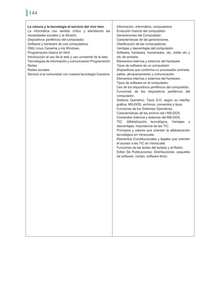 144
La ciencia y la tecnología al servicio del vivir bien
La informática con sentido crítico y atendiendo las
necesidades sociales y la difusión.
Dispositivos periféricos del computador.
Software y hardware de una computadora.
GNU Linux Canaima y ms Windows.
Programación básica en html.
Introducción al uso de la web y uso consiente de la web.
Tecnologías de información y comunicación Programación
Redes
Redes sociales
Servicio a la comunidad con nuestra tecnología Canaima
Información, informática, computadora
Evolución historia del computador.
Generaciones del Computador.
Características de las generaciones.
Clasificación de las computadoras.
Ventajas y desventajas del computador
Software, hardware, humanware, clic, doble clic y
clic de arrastre.
Elementos internos y externos del hardware
Tipos de software de un computador
Dispositivos que conforma un procesador (entrada,
salida, almacenamiento y comunicación.
Elementos internos y externos del hardware.
Tipos de software en el computador.
Uso de los dispositivos periféricos del computador.
Funciones de los dispositivos periféricos del
computador.
Sistema Operativo, Tipos S.O. según su interfaz
gráfica, MS-DOS, archivos, comandos y tipos.
Funciones de los Sistemas Operativos.
Características de los archivo del l MS-DOS.
Comandos Internos y externos del MS-DOS.
TIC: Alfabetización tecnológica, Ventajas y
desventajas, Importancia de las TIC.
Principios y valores que orientan la alfabetización
tecnológica en Venezuela.
Elementos Constitucionales y legales que orientan
el acceso a las TIC en Venezuela
Funciones de las teclas del teclado y el Ratón.
Editor De Publicaciones: Distribuciones, paquetes
de software, núcleo, software libre).
 