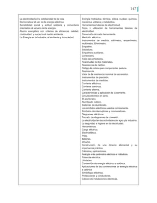 147
La electricidad en la cotidianidad de la vida.
Democratizar el uso de la energía eléctrica.
Sensibilidad social y actitud solidaria y comunitaria
orientados al servicio de la energía.
Ahorro energético con criterios de eficiencia, calidad,
continuidad, y respecto al medio ambiente
La Energía en la Industria, el ambiente y la sociedad
Energía: hidráulica, térmica, eólica, nuclear, química,
mecánica, voltaica y metabólica.
Herramientas básicas de electricidad.
Tipos y utilización de herramientas básicas de
electricidad.
Prevención de cada herramienta.
Medición eléctrica.
Instrumentos de medida, voltímetro, amperímetro,
multímetro, Ohmímetro.
Empalme.
Soldadura.
Empalmes auxiliares.
Conectores.
Tipos de conectores.
Resistividad de los materiales.
Resistencia de carbón.
Código de colores para componentes pasivos.
Resistencia.
Valor de la resistencia nominal de un resistor.
Instrumentos de precisión.
Instrumentos de medidas.
Corriente eléctrica.
Corriente continua.
Corriente alterna.
Características y aplicación de la corriente.
Circuito eléctrico en serie.
El alumbrado.
Alumbrado público.
Sistemas de alumbrado.
Los símbolos eléctricos usados comúnmente.
Símbolos de interruptores y conmutadores.
Diagramas eléctricos.
Trazado de diagramas de conexión.
La electricidad en las actividades del agro y la industria.
La seguridad e higiene en la electricidad.
Herramientas.
Carga eléctrica.
Electrostática.
Pilas.
Baterías.
Dínamo.
Construcción de una dínamo elemental y su
importancia práctica.
Cálculos y aplicaciones.
Analogía entre parámetros eléctricos e hidráulicos.
Potencia eléctrica.
Unidades.
Conversión de energía eléctrica a calórica.
Aplicaciones de las conversiones de energía eléctrica
a calórica
Simbología eléctrica.
Protecciones y conductores.
Cálculo de instalaciones eléctricas.
 