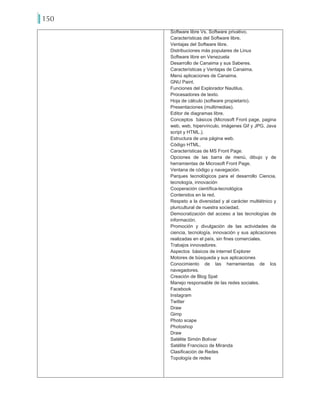 150
Software libre Vs. Software privativo.
Características del Software libre.
Ventajas del Software libre.
Distribuciones más populares de Linux
Software libre en Venezuela
Desarrollo de Canaima y sus Saberes.
Características y Ventajas de Canaima.
Menú aplicaciones de Canaima.
GNU Paint.
Funciones del Explorador Nautilus.
Procesadores de texto.
Hoja de cálculo (software propietario).
Presentaciones (multimedias).
Editor de diagramas libre.
Conceptos básicos (Microsoft Front page, pagina
web, web, hipervínculo, imágenes Gif y JPG, Java
script y HTML.).
Estructura de una página web.
Código HTML.
Características de MS Front Page.
Opciones de las barra de menú, dibujo y de
herramientas de Microsoft Front Page.
Ventana de código y navegación.
Parques tecnológicos para el desarrollo Ciencia,
tecnología, innovación
Cooperación científica-tecnológica
Contenidos en la red.
Respeto a la diversidad y al carácter multiétnico y
pluricultural de nuestra sociedad.
Democratización del acceso a las tecnologías de
información.
Promoción y divulgación de las actividades de
ciencia, tecnología, innovación y sus aplicaciones
realizadas en el país, sin fines comerciales.
Trabajos innovadores.
Aspectos básicos de internet Explorer
Motores de búsqueda y sus aplicaciones
Conocimiento de las herramientas de los
navegadores.
Creación de Blog Spat
Manejo responsable de las redes sociales.
Facebook
Instagram
Twitter
Draw
Gimp
Photo scape
Photoshop
Draw
Satélite Simón Bolívar
Satélite Francisco de Miranda
Clasificación de Redes
Topología de redes
 