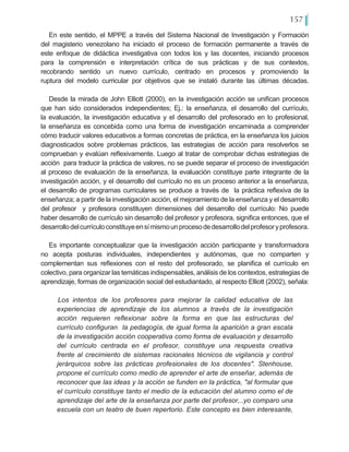 157
En este sentido, el MPPE a través del Sistema Nacional de Investigación y Formación
del magisterio venezolano ha iniciado el proceso de formación permanente a través de
este enfoque de didáctica investigativa con todos los y las docentes, iniciando procesos
para la comprensión e interpretación crítica de sus prácticas y de sus contextos,
recobrando sentido un nuevo currículo, centrado en procesos y promoviendo la
ruptura del modelo curricular por objetivos que se instaló durante las últimas décadas.
Desde la mirada de John Elliott (2000), en la investigación acción se unifican procesos
que han sido considerados independientes; Ej.: la enseñanza, el desarrollo del currículo,
la evaluación, la investigación educativa y el desarrollo del profesorado en lo profesional,
la enseñanza es concebida como una forma de investigación encaminada a comprender
cómo traducir valores educativos a formas concretas de práctica, en la enseñanza los juicios
diagnosticados sobre problemas prácticos, las estrategias de acción para resolverlos se
comprueban y evalúan reflexivamente. Luego al tratar de comprobar dichas estrategias de
acción para traducir la práctica de valores, no se puede separar el proceso de investigación
al proceso de evaluación de la enseñanza, la evaluación constituye parte integrante de la
investigación acción, y el desarrollo del currículo no es un proceso anterior a la enseñanza,
el desarrollo de programas curriculares se produce a través de la práctica reflexiva de la
enseñanza; a partir de la investigación acción, el mejoramiento de la enseñanza y el desarrollo
del profesor y profesora constituyen dimensiones del desarrollo del currículo: No puede
haber desarrollo de currículo sin desarrollo del profesor y profesora, significa entonces, que el
desarrollodelcurrículoconstituyeensímismounprocesodedesarrollodelprofesoryprofesora.
Es importante conceptualizar que la investigación acción participante y transformadora
no acepta posturas individuales, independientes y autónomas, que no comparten y
complementan sus reflexiones con el resto del profesorado, se planifica el currículo en
colectivo, para organizar las temáticas indispensables, análisis de los contextos, estrategias de
aprendizaje, formas de organización social del estudiantado, al respecto Elliott (2002), señala:
Los intentos de los profesores para mejorar la calidad educativa de las
experiencias de aprendizaje de los alumnos a través de la investigación
acción requieren reflexionar sobre la forma en que las estructuras del
currículo configuran la pedagogía,…de igual forma la aparición a gran escala
de la investigación acción cooperativa como forma de evaluación y desarrollo
del currículo centrada en el profesor, constituye una respuesta creativa
frente al crecimiento de sistemas racionales técnicos de vigilancia y control
jerárquicos sobre las prácticas profesionales de los docentes". Stenhouse,
propone el currículo como medio de aprender el arte de enseñar, además de
reconocer que las ideas y la acción se funden en la práctica, "al formular que
el currículo constituye tanto el medio de la educación del alumno como el de
aprendizaje del arte de la enseñanza por parte del profesor,..yo comparo una
escuela con un teatro de buen repertorio. Este concepto es bien interesante,
 