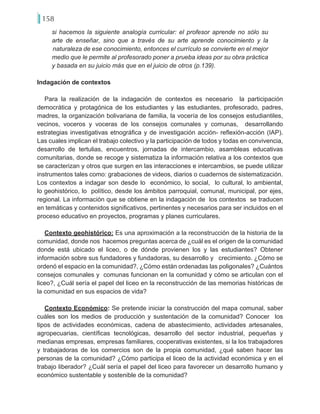 158
si hacemos la siguiente analogía curricular: el profesor aprende no sólo su
arte de enseñar, sino que a través de su arte aprende conocimiento y la
naturaleza de ese conocimiento, entonces el currículo se convierte en el mejor
medio que le permite al profesorado poner a prueba ideas por su obra práctica
y basada en su juicio más que en el juicio de otros (p.139).
Indagación de contextos
Para la realización de la indagación de contextos es necesario la participación
democrática y protagónica de los estudiantes y las estudiantes, profesorado, padres,
madres, la organización bolivariana de familia, la vocería de los consejos estudiantiles,
vecinos, voceros y voceras de los consejos comunales y comunas, desarrollando
estrategias investigativas etnográfica y de investigación acción- reflexión-acción (IAP).
Las cuales implican el trabajo colectivo y la participación de todos y todas en convivencia,
desarrollo de tertulias, encuentros, jornadas de intercambio, asambleas educativas
comunitarias, donde se recoge y sistematiza la información relativa a los contextos que
se caracterizan y otros que surgen en las interacciones e intercambios, se puede utilizar
instrumentos tales como: grabaciones de videos, diarios o cuadernos de sistematización.
Los contextos a indagar son desde lo económico, lo social, lo cultural, lo ambiental,
lo geohistórico, lo político, desde los ámbitos parroquial, comunal, municipal, por ejes,
regional. La información que se obtiene en la indagación de los contextos se traducen
en temáticas y contenidos significativos, pertinentes y necesarios para ser incluidos en el
proceso educativo en proyectos, programas y planes curriculares.
Contexto geohistórico: Es una aproximación a la reconstrucción de la historia de la
comunidad, donde nos hacemos preguntas acerca de ¿cuál es el origen de la comunidad
donde está ubicado el liceo, o de dónde provienen los y las estudiantes? Obtener
información sobre sus fundadores y fundadoras, su desarrollo y crecimiento. ¿Cómo se
ordenó el espacio en la comunidad?, ¿Cómo están ordenadas las poligonales? ¿Cuántos
consejos comunales y comunas funcionan en la comunidad y cómo se articulan con el
liceo?, ¿Cuál sería el papel del liceo en la reconstrucción de las memorias históricas de
la comunidad en sus espacios de vida?
Contexto Económico: Se pretende iniciar la construcción del mapa comunal, saber
cuáles son los medios de producción y sustentación de la comunidad? Conocer los
tipos de actividades económicas, cadena de abastecimiento, actividades artesanales,
agropecuarias, científicas tecnológicas, desarrollo del sector industrial, pequeñas y
medianas empresas, empresas familiares, cooperativas existentes, si la los trabajadores
y trabajadoras de los comercios son de la propia comunidad, ¿qué saben hacer las
personas de la comunidad? ¿Cómo participa el liceo de la actividad económica y en el
trabajo liberador? ¿Cuál sería el papel del liceo para favorecer un desarrollo humano y
económico sustentable y sostenible de la comunidad?
 
