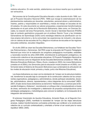 16
sistema educativo. En este sentido, adelantamos una breve reseña que no pretende
ser exhaustiva.
Del proceso de la Constituyente Educativa llevado a cabo durante el año 1999, sur-
gió el Proyecto Educativo Nacional (PEN, 1999) que recoge la sistematización de los
planteamientos realizados por docentes, estudiantes, personal obrero y administrativo,
madres, padres y responsables en asambleas y mesas de trabajo en escuelas de los
24 estados. En este documento se valoran propuestas y experiencias transformadoras
planteadas en el país antes de la Revolución Bolivariana, tales como, en Ciencias So-
ciales, la creación del área Pensamiento, Acción Social e Identidad Nacional (PASIN)
bajo el contexto geohistórico propuesto por el profesor Ramón Tovar y las Unidades
Generadoras de Aprendizaje (UGA) como estrategia didáctica de planificación con te-
mas propios del entorno y de la comunidad; las experiencias de inclusión y de educa-
ción en valores de las escuelas de Fe y Alegría e iniciativas de escuelas en las regiones
(escuelas solidarias, escuelas integrales).
En el año 2000 se crean las Escuelas Bolivarianas y se fortalecen las Escuelas Técni-
cas Robinsonianas y Zamoranas. Del PEN surge la propuesta del Proyecto Pedagógico
Nacional que inicia con la realización de congresos pedagógicos municipales, estadales
y nacionales durante los años 2004-2006, reivindicando la participación protagónica y la
construcción colectiva en las propuestas educativas. El Proyecto Pedagógico Nacional se
concibe entonces como la integración de las Escuelas Bolivarianas (creadas en 1999), las
Misiones Educativas (Robinson, Ribas y Sucre, creadas en 2003), los Liceos Bolivarianos
(creados en el 2004) y los Simoncitos para la educación inicial (creados en el 2005), con-
formando todos el Sistema de Educación Bolivariana (que contemplaría la articulación de
los niveles de educación inicial, primaria y media, junto a las Misiones Educativas).
Los liceos bolivarianos se crean con la orientación de “romper con la estructura tradicio-
nal, transformar la escuela bajo la concepción de la construcción colectiva de los compo-
nentes organizativos, pedagógicos y administrativos, donde participan estudiantes, docen-
tes, administrativos, obreros, representantes y otros integrantes de la comunidad” (MED,
2007). El plan de los liceos bolivarianos se denominó “Adolescencia y Juventud para el De-
sarrollo Endógeno y Soberano”, reivindicando un enfoque inter y transdisciplinario a través
de áreas, seminarios de investigación y elaboración de proyectos socioproductivos como
estrategias pedagógicas y metodológicas para conocer la realidad y en la búsqueda de la
integración del conocimiento.
El entonces Viceministro de Asuntos Educativos, Armando Rojas, en el Segundo Con-
greso Pedagógico (2005), manifestó la necesidad de “romper con las viejas estructuras
arcaicas, realizar transformaciones curriculares profundas que conlleven a la construcción
colectiva de un currículo contextualizado y orientado a formar al ser social para la nueva
república” (MED, 2005).
 