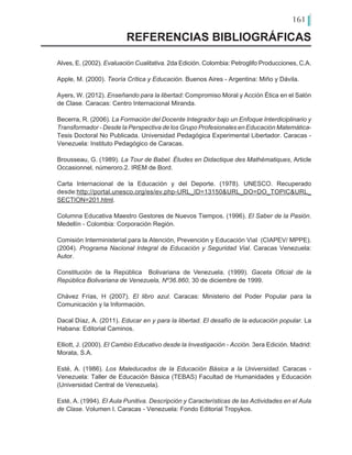 161
Alves, E. (2002). Evaluación Cualitativa. 2da Edición. Colombia: Petroglifo Producciones, C.A.
Apple, M. (2000). Teoría Crítica y Educación. Buenos Aires - Argentina: Miño y Dávila.
Ayers, W. (2012). Enseñando para la libertad: Compromiso Moral y Acción Ética en el Salón
de Clase. Caracas: Centro Internacional Miranda.
Becerra, R. (2006). La Formación del Docente Integrador bajo un Enfoque Interdiciplinario y
Transformador - Desde la Perspectiva de los Grupo Profesionales en Educación Matemática-
Tesis Doctoral No Publicada. Universidad Pedagógica Experimental Libertador. Caracas -
Venezuela: Instituto Pedagógico de Caracas.
Brousseau, G. (1989). La Tour de Babel. Études en Didactique des Mathématiques, Article
Occasionnel, númeroro.2. IREM de Bord.
Carta Internacional de la Educación y del Deporte. (1978). UNESCO. Recuperado
desde:http://portal.unesco.org/es/ev.php-URL_ID=13150&URL_DO=DO_TOPIC&URL_
SECTION=201.html.
Columna Educativa Maestro Gestores de Nuevos Tiempos. (1996). El Saber de la Pasión.
Medellín - Colombia: Corporación Región.
Comisión Interministerial para la Atención, Prevención y Educación Vial (CIAPEV/ MPPE).
(2004). Programa Nacional Integral de Educación y Seguridad Vial. Caracas Venezuela:
Autor.
Constitución de la República Bolivariana de Venezuela. (1999). Gaceta Oficial de la
República Bolivariana de Venezuela, Nº36.860, 30 de diciembre de 1999.
Chávez Frías, H (2007). El libro azul. Caracas: Ministerio del Poder Popular para la
Comunicación y la Información.
Dacal Díaz, A. (2011). Educar en y para la libertad. El desafío de la educación popular. La
Habana: Editorial Caminos.
Elliott, J. (2000). El Cambio Educativo desde la Investigación - Acción. 3era Edición. Madrid:
Morata, S.A.
Esté, A. (1986). Los Maleducados de la Educación Básica a la Universidad. Caracas -
Venezuela: Taller de Educación Básica (TEBAS) Facultad de Humanidades y Educación
(Universidad Central de Venezuela).
Esté, A. (1994). El Aula Punitiva. Descripción y Características de las Actividades en el Aula
de Clase. Volumen I. Caracas - Venezuela: Fondo Editorial Tropykos.
REFERENCIAS BIBLIOGRÁFICAS
 