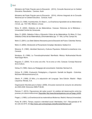 164
Ministerio del Poder Popular para la Educación. (2014). Consulta Nacional por la Calidad
Educativa. Resultados. Caracas: Autor
Ministerio del Poder Popular para la Educación. (2014). Informe Integrado de la Consulta
Nacional por la Calidad Educativa. Caracas: Autor
Moore, D. (1999). Incertidumbre. En Steen L, La Enseñanza Agradable de las Matemáticas
(1st ed., pp. 103-148). México: Limusa
Mora, D. (2002). Didáctica de las Matemáticas. Caracas: Ediciones de la Biblioteca -
Universidad Central de Venezuela.
Mora, D. (2005). Didáctica Crítica y Educación Crítica de las Matemáticas. En Mora, D. Coor.
Didáctica Crítica de las Matemáticas y Etnomatemática (pp. 17- 164). La Paz: Campo Iris.
Morin, E. (2001). Los Siete Saberes Necesarios para la Educación del Futuro. Colombia: Nomos.
Morin, E. (2005). Introducción al Pensamiento Complejo. Barcelona: Gedisa C.A.
Mosonyi, E. (1982). Identidad Nacional y Culturas Populares. Editorial la enseñanza viva.
Caracas.
Nicolescu, B. (1996). La Transdisciplinariedad. Manifiesto. México: Multivariedad Mundo
Real Edgar Morin.
Noguera, C. (2004). Ya no eres una niña. Ya no eres un niño. Caracas: Consejo Nacional
de la Cultura.
Ochoa, R. (1995). Hacia una Pedagogía del conocimiento. Colombia: Normas S.A.
Ochoa, R. (1999). Evaluación Pedagógica y Cognición. Santafé de Bogotá - Colombia:
McGraw-HillInteramericana,S.A.
Olerón, P. (1999). El Niño y la adquisición del Lenguaje. 3era Edición. Madrid - Mejía
Lequerica: Morata, S.A.
Organización Mundial para la Salud. (2008). Encuesta nacional de consumo de alimentos
de 2000-2008. Ediciones OMS.P.56-60.
Peirone, F. (2012). Figuraciones del saber juvenil. Un análisis del desencuentro entre los
jovenes y la cultura institucional. Disponible: http://www.fernandopeirone.com.ar/?page_id-830.
Piaget, J. (1980). La Enseñanza de las matemáticas Modernas. Madrid: Alianza Universidad.
Porta, M. (1991). Tiempo, espacio e identidad social. Alteridades, Vol.1. Recuperado el 16
de Julio de 2015, de http://www.uam-antropologia.net/pdfs/ceida/5tiempo.pdf.
 