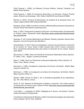 165
Prieto Figueroa, L. (2008). Los Maestros, Eunucos Políticos. Caracas: Fundación Luis
Beltrán Prieto Figueroa.
Prieto Figueroa, L. (2005). El humanismo democrático y la educación. Caracas: Primera
edición: Editorial Las Novedades, 1959. IESALC-UNESCO/Fondo Editorial IPASME.
Ramírez, E. (2014). Aventura del Movimiento: Los senderos de la educación física. Los
Teques: Atajos Gráficos SM/Fundación BetCRIS.
Rodríguez,Simón.(2004).Inventamosoerramos.BibliotecaBásicadeAutoresVenezolanos.
Caracas: Monte Ávila Editores Latinoamericanos.
Rosa, T. (2001). Participación Ciudadana y Educación: Una mirada amplia y 20 experiencias
en América Latina. Recuperado desde http://www.unesco.org/education/efa/partnership/
oea_document.pdf.
Sadousky, P. (s/f). Enseñar Matemáticas Hoy Miradas, Sentidos y Desafíos. Buenos Aires,
Argentina: 1era ed (Formación Doc./Mat.Mat:1).
Scharagrodsky, P. (2013). Discursos pedagógicos, procesos de escolarización y educación
de los cuerpos. En: Varea, Valeria y Galak, Eduardo (eds.) (2013). Cuerpo y educación
física: perspectivas latinoamericanas para pensar la educación de los cuerpos. Buenos
Aires: Biblos.
Skovsmose, O. (1999). Hacia una Filosofía de la Educación Matemática Crítica. (2da Ed.).
(P. Valero, Trad.). . Bogotá: U ocente.na Empresa.
Steen, L. (1999). Hacia una Filosofía de la Educación Matemática Crítica. (2da Ed.). (P.
Valero, Trad.). México: Limusa.
Stenhouse, L. (1998). Investigación y Desarrollo al Currículum. 4ta Edición . Madrid, Mejía
Lequeríca: Morata, S.L.
Stenhouse, L. (1998). La Investigación como Base de la Enseñanza. 4ta Edición. Madrid,
Mejía Lequeríca: Morat, S.L.
Stewart. (1999). Cambio. En Steen L. Ed. La Enseñanza agradable de las matemáticas.
(pp. 193 - 228). México: Limusa.
Torres, R. (s/f). Obtenido de Participación ciudadana y educación. Una mirada amplia y
20 experiencias en América Latina. Instituto Fronesis: http://www.unesco.org/education/efa/
partnership/oea_document.pdf.
Tuner Martí, L., y Céspedes, B. (2003). Pedagogía de la Ternura. 1era Edición. Caracas:
Instituto Municipal de Publicaciones.
V Conferencia Internacional de Ministros y Altos Funcionarios Encargados de la Educación
Física y Deporte. (2013). Paris: UNESCO.
 