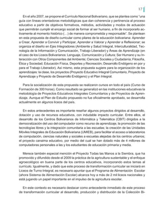 17
En el año 2007, se propone el Currículo Nacional Bolivariano, que se plantea como “una
guía con líneas orientadoras metodológicas que dan coherencia y pertinencia al proceso
educativo a partir de objetivos formativos, métodos, actividades y modos de actuación
que permitirán cumplir el encargo social de formar al ser humano, a fin de incorporarlo ac-
tivamente al momento histórico (…) de manera comprometida y responsable”. Se plantean
en esta propuesta de diseño curricular como pilares de la educación bolivariana: Aprender
a Crear, Aprender a Convivir y Participar, Aprender a Valorar y Aprender a Reflexionar; se
organiza el diseño en Ejes Integradores (Ambiente y Salud Integral, Interculturalidad, Tec-
nología de la Información y Comunicación, Trabajo Liberador) y Áreas de Aprendizaje (en
el caso de los Liceos Bolivarianos: Lenguaje, Comunicación y Cultura; Ser Humano y su In-
teracción con Otros Componentes del Ambiente; Ciencias Sociales y Ciudadanía; Filosofía,
Ética y Sociedad; Educación Física, Deportes y Recreación; Desarrollo Endógeno en por y
para el Trabajo Liberador). Así mismo, esta propuesta sugiere para la organización de los
aprendizajes: la clase, los proyectos (Proyecto Educativo Integral Comunitario, Proyecto de
Aprendizaje y Proyecto de Desarrollo Endógeno) y el Plan Integral.
Para la socialización de esta propuesta se realizaron cursos en todo el país (Curso de
Formación de 300 horas). Como resultado se generalizó en las instituciones educativas la
metodología de Proyectos Educativos Integrales Comunitarios y de Proyectos de Apren-
dizaje. Aunque el Plan de Estudio propuesto no fue oficialmente aprobado, se desarrolla
actualmente en algunos liceos del país.
En estos antecedentes es importante reseñar algunos proyectos dirigidos al desarrollo,
dotación y uso de recursos educativos, con indudable impacto curricular. Entre ellos, el
desarrollo de los Centros Bolivarianos de Informática y Telemática (CBIT) dirigidos a la
democratización del uso del computador como recurso de aprendizaje, la promoción de las
tecnologías libres y la integración comunitaria a las escuelas; la creación de las Unidades
Móviles Integrales de Educación Bolivariana (UMIEB), para facilitar el acceso a laboratorios
de computación, ciencias naturales y sociales a escuelas alejadas de los centros urbanos;
el proyecto canaima educativo, por medio del cual se han dotado más de 4 millones de
computadoras personales a las y los estudiantes de educación primaria y media.
Merece también especial mención el Proyecto Todas las Manos a la Siembra, que ha
promovido y difundido desde el 2009 la práctica de la agricultura sustentable y el enfoque
agroecológico en buena parte de los centros educativos, incorporando estos temas al
currículo. Igualmente, y dado que este proceso de transformación curricular se iniciará en
Liceos de Turno Integral, es necesario apuntar que el Programa de Alimentación Escolar
(ahora Sistema de Alimentación Escolar) alcanza hoy a más de 2 mil liceos nacionales y
está jugando un papel importante en el impulso de la agricultura escolar.
En este contexto es necesario destacar como antecedente inmediato de este proceso
de transformación curricular al desarrollo, producción y distribución de la Colección Bi-
 