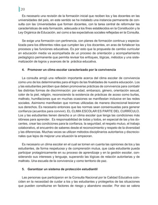 20
Es necesario una revisión de la formación inicial que reciben los y las docentes en las
universidades del país, en este sentido se ha instalado una instancia permanente de con-
sulta con las Universidades que forman docentes, con la tarea central de reformular las
características de esta formación, adecuada a los fines establecidos en la Constitución y la
Ley Orgánica de Educación, así como a las expectativas sociales reflejadas en la Consulta.
Se exige una formación con pertinencia, con planes de formación continua y especia-
lizada para los diferentes roles que cumplen las y los docentes, en aras de fortalecer los
procesos y las funciones educativas. Es por esto que la propuesta de cambio curricular
en educación media va acompañada de un proceso de orientación y acompañamiento
pedagógico permanente que permita revisar los enfoques, lógicas, métodos y una siste-
matización de logros y avances de la práctica educativa.
4.	 Promover un clima escolar caracterizado por la convivencia
La consulta arrojó una reflexión importante acerca del clima escolar de convivencia
como uno de los determinantes para el logro de las finalidades de nuestra educación. Los
y las estudiantes perciben que deben promoverse prácticas de convivencia para combatir
las distintas formas de discriminación: por edad, embarazo, género, orientación sexual,
color de la piel, religión, reconociendo la existencia de prácticas de acoso como burlas,
maltrato, humillaciones que en muchas ocasiones se manifiestan inclusive en las redes
sociales. Asimismo manifiestan que normas utilizadas de manera discrecional lesionan
sus derechos. Es necesario entonces que las normas sean consensuadas para generar
confianza (acuerdos para convivir). EL CLIMA ESCOLAR ES PARTE DEL CURRÍCULO.
Los y las estudiantes tienen derecho a un clima escolar que tenga las condiciones más
idóneas para aprender. Es responsabilidad de todas y todos, en especial de las y los do-
centes, crear las condiciones para la confianza, la seguridad, el respeto mutuo, el trabajo
colaborativo, el encuentro de saberes desde el reconocimiento y respeto de la diversidad
y las diferencias. Muchas veces se utilizan métodos disciplinarios autoritarios y discrecio-
nales que lejos de mejorar una situación la empeoran.
Es necesario un clima escolar en el cual se tomen en cuenta las opiniones de los y las
estudiantes, de forma respetuosa y de comprensión mutua, que cada estudiante pueda
participar protagónicamente en su proceso de aprendizaje y en la gestión escolar, con-
siderando sus intereses y lenguaje, superando las lógicas de relación autoritarias y de
maltrato. Una escuela de la convivencia y como territorio de paz.
5.	 Garantizar un sistema de protección estudiantil
Las personas que participaron en la Consulta Nacional por la Calidad Educativa coin-
ciden en la necesidad de cuidar a los y las estudiantes y protegerlos de las situaciones
que pueden constituirse en factores de riesgo y abandono escolar. Por eso se valora
 