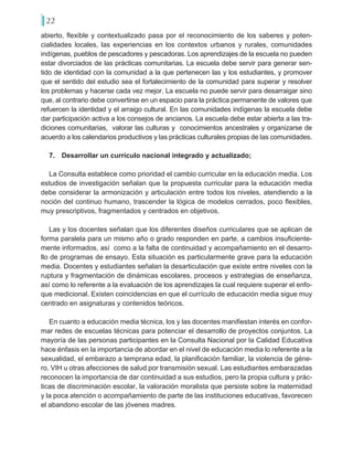 22
abierto, flexible y contextualizado pasa por el reconocimiento de los saberes y poten-
cialidades locales, las experiencias en los contextos urbanos y rurales, comunidades
indígenas, pueblos de pescadores y pescadoras. Los aprendizajes de la escuela no pueden
estar divorciados de las prácticas comunitarias. La escuela debe servir para generar sen-
tido de identidad con la comunidad a la que pertenecen las y los estudiantes, y promover
que el sentido del estudio sea el fortalecimiento de la comunidad para superar y resolver
los problemas y hacerse cada vez mejor. La escuela no puede servir para desarraigar sino
que, al contrario debe convertirse en un espacio para la práctica permanente de valores que
refuercen la identidad y el arraigo cultural. En las comunidades indígenas la escuela debe
dar participación activa a los consejos de ancianos. La escuela debe estar abierta a las tra-
diciones comunitarias, valorar las culturas y conocimientos ancestrales y organizarse de
acuerdo a los calendarios productivos y las prácticas culturales propias de las comunidades.
7. 	 Desarrollar un currículo nacional integrado y actualizado;
La Consulta establece como prioridad el cambio curricular en la educación media. Los
estudios de investigación señalan que la propuesta curricular para la educación media
debe considerar la armonización y articulación entre todos los niveles, atendiendo a la
noción del continuo humano, trascender la lógica de modelos cerrados, poco flexibles,
muy prescriptivos, fragmentados y centrados en objetivos.
Las y los docentes señalan que los diferentes diseños curriculares que se aplican de
forma paralela para un mismo año o grado responden en parte, a cambios insuficiente-
mente informados, así como a la falta de continuidad y acompañamiento en el desarro-
llo de programas de ensayo. Esta situación es particularmente grave para la educación
media. Docentes y estudiantes señalan la desarticulación que existe entre niveles con la
ruptura y fragmentación de dinámicas escolares, procesos y estrategias de enseñanza,
así como lo referente a la evaluación de los aprendizajes la cual requiere superar el enfo-
que medicional. Existen coincidencias en que el currículo de educación media sigue muy
centrado en asignaturas y contenidos teóricos.
En cuanto a educación media técnica, los y las docentes manifiestan interés en confor-
mar redes de escuelas técnicas para potenciar el desarrollo de proyectos conjuntos. La
mayoría de las personas participantes en la Consulta Nacional por la Calidad Educativa
hace énfasis en la importancia de abordar en el nivel de educación media lo referente a la
sexualidad, el embarazo a temprana edad, la planificación familiar, la violencia de géne-
ro, VIH u otras afecciones de salud por transmisión sexual. Las estudiantes embarazadas
reconocen la importancia de dar continuidad a sus estudios, pero la propia cultura y prác-
ticas de discriminación escolar, la valoración moralista que persiste sobre la maternidad
y la poca atención o acompañamiento de parte de las instituciones educativas, favorecen
el abandono escolar de las jóvenes madres.
 