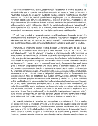 25
Es necesario reflexionar, revisar, problematizar y cuestionar la práctica educativa tra-
dicional en la cual el profesor y la profesora reducen las clases a “pasar contenidos” y
“cubrir los objetivos del programa”, olvidando muchas veces la importancia de planificar
creando las condiciones y construyendo las estrategias para que los y las adolescentes
vivencien espacios de convivencia, solidaridad, creación, creatividad, investigación, tra-
bajo colaborativo, sociabilización, trabajo práctico, desarrollo del pensamiento abstracto,
del pensamiento lógico matemático, relación del trabajo intelectual con el manual, en fin,
vivir a plenitud la vida del liceo en el presente, en lo cotidiano, en el día a día y, como
producto de este proceso genuino de vida, la formación para su vida adulta.
El período de vida de la adolescencia, en esa maravillosa etapa de desarrollo, de descubri-
miento consciente de sí mismo y de sí misma, está lleno de curiosidad, indagación y el gusto
por saber. Por ello, los y las docentes del nivel de educación media están llamados y llama-
das a potenciar esta condición, armonizando lo cognitivo, afectivo, axiológico y lo práctico.
Por último, es importante resaltar que la Educación Media forma parte de todo el sub-
sistema de Educación Básica por lo que la CONTINUIDAD COGNITIVA – AFECTIVA
entre la educación inicial, la educación primaria y la educación media es fundamental en
este proceso de transformación curricular, superando los choques históricos entre un ni-
vel y otro. Uno de los mayores logros en el proceso de refundación de la República desde
el año 1999 fue superar el principio de selectividad en la educación y el establecimiento
de la educación como un derecho humano lo cual ha significado crear las condiciones
para la inclusión y la prosecución en una batalla contra el abandono escolar. Sin embar-
go, un componente de este abandono escolar se encuentra en el modelo curricular que
ha imperado, caracterizado por el fraccionamiento, la discontinuidad y la no gradualidad,
desconociendo los contextos diversos y el período de vida a abordar. Estas constantes
alteraciones son retos de adaptación que pueden ser muy bruscas para los y las estu-
diantes según el grado de la discontinuidad curricular (Gimeno, 2000). Para disminuir
estos cambios bruscos es necesaria mayor coherencia en las transiciones curriculares,
de un año a otro, de un nivel a otro (incluyendo el clima escolar como fundamental), re-
salta Gimeno (2000), que la continuidad curricular debe estar prevista en todas las fases
del desarrollo curricular. La continuidad curricular no debe reducirse a contenidos sino
que debe mirarse de manera integral (continuidad afectiva-cognitiva-axiológica-práctica).
Esto implica, por supuesto, un esfuerzo de todos y todas para una continuidad pedagó-
gica: Considerar una nueva cultura de prosecución de un nivel o año a otro.
No se está partiendo de cero ni se está iniciando en educación media. En los niveles
de educación inicial y educación primaria, y la modalidad de educación especial bajo el
principio de integración social, se vienen haciendo cambios importantes en el proceso
curricular y en la continuidad afectiva-cognitiva. La educación en la segunda infancia,
como continuo humano, da paso a la educación de adolescentes y jóvenes, muchas
veces en nuevos espacios escolares. Los educadores y las educadoras deben hacer un
 