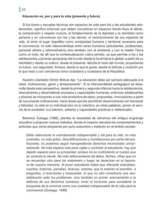 28
Educación en, por y para la vida (presente y futuro)
Si los liceos y escuelas técnicas son espacios de vida para los y las estudiantes ado-
lescentes, significa entonces que deben convertirse en espacios donde fluya el afecto,
la comprensión y respeto mutuos, el fortalecimiento de la dignidad y la identidad como
persona y en convivencia con los y las demás, el reconocimiento de sus espacios de
vida, el amor al lugar (topofilia) como contigüidad humana y territorial necesaria para
la convivencia; no sólo relacionándose entre seres humanos (estudiantes, profesorado,
personal obrero y administrativo) sino también con el ambiente y con la madre Tierra
como un todo; de allí que la contextualización cobra sentido, ya que permite a los y las
adolescentes y jóvenes apropiarse del mundo desde lo local hacia lo global: a partir de su
identidad y desde su cultura, desde el presente, aborda el resto del mundo, proyectando
su futuro, con seguridad, firmeza, desde lo que le gusta, desde el disfrute y vocación por
lo que hace y con conciencia como ciudadano y ciudadana de la República.
Nuestro Libertador Simón Bolívar dijo: “La educación debe ser siempre adecuada a la
edad, inclinaciones, genio y temperamento”. Si la intencionalidad pedagógica se desa-
rrolla desde esta perspectiva, desde la primera y segunda infancia hacia la adolescencia,
descubriendo y desarrollando procesos y capacidades humanas, entonces adolescentes
y jóvenes se incorporan a una vida productiva de ideas, propuestas, innovaciones a partir
de sus propias inclinaciones, hacia áreas que les permitirán desenvolverse con bienestar
y felicidad, no sólo en lo individual sino en lo colectivo, en otras palabras, ponen al servi-
cio de la sociedad, sus talentos, saberes y capacidades prácticas e intelectuales.
Berenice Zuloaga (1996), plantea la necesidad de retirarnos del antiguo engranaje
educativo y proponer nuevos métodos, donde el maestro reevalúe los comportamientos y
actitudes que venía adoptando por pura costumbre y tradición en el ámbito escolar.
Debe seleccionar lo estrictamente indispensable y útil para la vida, no más
controles, no más gritos, descalificaciones y humillaciones por parte del pro-
fesorado; no podemos seguir transgrediendo derechos reconocidos univer-
salmente. No más espacio sólo para vigilar y controlar al estudiante, hay que
dejarle espacio para su privacidad, porque no es controlando el cuerpo que
se controla la mente. No más atiborramiento de datos, fechas, cifras que no
se recuerdan sino para los exámenes y luego se desechan en el basure-
ro de nuestra memoria. Al joven estudiante habrá que ofrecerle anécdotas,
cuentos, historias, parodias, lecturas, noticias, que lo motiven al asombro, a
preguntas, a reacciones y búsquedas, lo que no sólo constituiría una sen-
sibilización ante los problemas, sino también un primer acercamiento a la
defensa de sus derechos humanos, mirar el horizonte para considerar la
búsqueda de la armonía como una cualidad indispensable de la vida para la
convivencia (Zuloaga, 1996).
 
