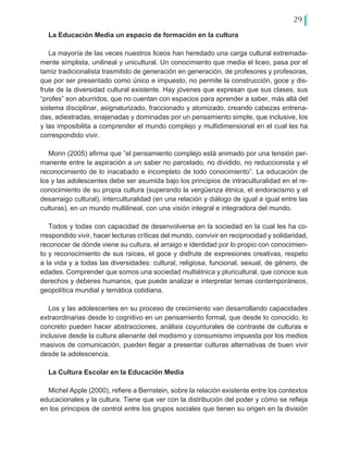 29
La Educación Media un espacio de formación en la cultura
La mayoría de las veces nuestros liceos han heredado una carga cultural extremada-
mente simplista, unilineal y unicultural. Un conocimiento que media el liceo, pasa por el
tamiz tradicionalista trasmitido de generación en generación, de profesores y profesoras,
que por ser presentado como único e impuesto, no permite la construcción, goce y dis-
frute de la diversidad cultural existente. Hay jóvenes que expresan que sus clases, sus
“profes” son aburridos, que no cuentan con espacios para aprender a saber, más allá del
sistema disciplinar, asignaturizado, fraccionado y atomizado, creando cabezas entrena-
das, adiestradas, enajenadas y dominadas por un pensamiento simple, que inclusive, los
y las imposibilita a comprender el mundo complejo y multidimensional en el cual les ha
correspondido vivir.
Morin (2005) afirma que “el pensamiento complejo está animado por una tensión per-
manente entre la aspiración a un saber no parcelado, no dividido, no reduccionista y el
reconocimiento de lo inacabado e incompleto de todo conocimiento”. La educación de
los y las adolescentes debe ser asumida bajo los principios de intraculturalidad en el re-
conocimiento de su propia cultura (superando la vergüenza étnica, el endoracismo y el
desarraigo cultural), interculturalidad (en una relación y diálogo de igual a igual entre las
culturas), en un mundo multilineal, con una visión integral e integradora del mundo.
Todos y todas con capacidad de desenvolverse en la sociedad en la cual les ha co-
rrespondido vivir, hacer lecturas críticas del mundo, convivir en reciprocidad y solidaridad,
reconocer de dónde viene su cultura, el arraigo e identidad por lo propio con conocimien-
to y reconocimiento de sus raíces, el goce y disfrute de expresiones creativas, respeto
a la vida y a todas las diversidades: cultural, religiosa, funcional, sexual, de género, de
edades. Comprender que somos una sociedad multiétnica y pluricultural, que conoce sus
derechos y deberes humanos, que puede analizar e interpretar temas contemporáneos,
geopolítica mundial y temática cotidiana.
Los y las adolescentes en su proceso de crecimiento van desarrollando capacidades
extraordinarias desde lo cognitivo en un pensamiento formal, que desde lo conocido, lo
concreto pueden hacer abstracciones, análisis coyunturales de contraste de culturas e
inclusive desde la cultura alienante del modismo y consumismo impuesta por los medios
masivos de comunicación, pueden llegar a presentar culturas alternativas de buen vivir
desde la adolescencia.
La Cultura Escolar en la Educación Media
Michel Apple (2000), refiere a Bernstein, sobre la relación existente entre los contextos
educacionales y la cultura. Tiene que ver con la distribución del poder y cómo se refleja
en los principios de control entre los grupos sociales que tienen su origen en la división
 