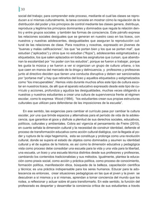 30
social del trabajo; para comprender este proceso, mediante el cual las clases se repro-
ducen a sí mismas culturalmente, la tarea consiste en mostrar cómo la regulación de la
distribución del poder y los principios de control mediante las clases genera, distribuye,
reproduce y legitima los principios dominantes y dominados que regula la relación den-
tro y entre grupos sociales y también las formas de consciencia. Este párrafo expresa
las relaciones sociales desiguales que se generan en nuestro caso en los liceos, con
nuestros y nuestras adolescentes, desigualdades que aseguran la reproducción cul-
tural de las relaciones de clase. Para nosotros y nosotras, expresado en jóvenes de
“buenas y malas calificaciones”, los que “se portan bien y los que se portan mal”, que
estudian (“aplicados”) y otros que no estudian (“flojos”), adolescentes estigmatizados y
etiquetados, los que salen aplazados en todas las asignaturas que cursan, que abando-
nan la escolaridad por “no poder con los estudios”, porque se fueron a trabajar, porque
les gusta la música y se fueron a ver si organizan un grupo de cultura urbana, o los
que caen en manos del mercado de la droga y delincuencia, y profesores y profesoras
junto al directivo deciden que tienen una conducta disruptiva y deben ser sancionados
por “portarse mal” y hay que retirarlos del liceo y aquellos etiquetados y estigmatizados
como “los irrecuperables”. Hemos visto durante muchos años este tipo de cultura esco-
lar en nuestros liceos, de allí que el aparato educativo expresado desde este tipo de cu-
rrículo y acciones, profundiza y agudiza las desigualdades, muchas veces obligando a
nuestras y nuestros estudiantes a crear una cultura de supervivencia frente al régimen
escolar, como lo expresa Wood (1984), “los estudiantes crean sus propias estructuras
culturales que utilizan para defenderse de las imposiciones de la escuela”.
En ese sentido, las exigencias para cambiar el currículo pasa por cambiar la cultura
escolar, por una que brinde espacios y alternativas para el período de vida de la adoles-
cencia, que garantice el goce y disfrute a plenitud de sus derechos sociales, educativos,
políticos, culturales y ambientales. Cobra así vigencia el pensamiento de Freire (2010),
en cuanto señala la dimensión cultural y la necesidad de construir identidad, defiende el
proceso de transformación educativa como acción cultural dialógica, con la llegada al po-
der y ruptura de la vieja hegemonía, esta se constituye y prolonga como una revolución
cultural, donde se supera el estado de objetos como dominados y asumen su identidad
cultural y el de sujetos de la historia, es así como la dimensión educativa y pedagógica
vista como proceso debe consolidar una escuela para la vida y una vida para la libertad,
una escuela, un liceo y una escuela técnica distintos desde sus profesores y profesoras,
cambiando los contenidos tradicionalistas y sus métodos. Igualmente, plantea la educa-
ción como praxis social, como acción y práctica política, como proceso de conocimiento,
formación política, manifestación ética, búsqueda de la belleza, capacitación científica
y técnica; es una práctica indispensable para los seres humanos. Educar para la ado-
lescencia es entonces, crear situaciones pedagógicas en las que el joven y la joven se
descubran a sí mismos y a sí mismas, aprendan a tomar conciencia del mundo que los
rodea, a reflexionar y actuar sobre él para transformarlo. En este sentido, la función del
profesorado es despertar y desarrollar la conciencia crítica de sus estudiantes a través
 