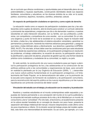 31
de un currículo que ofrezca condiciones y oportunidades para el desarrollo pleno de sus
potencialidades y riquezas espirituales, construyendo identidades desde sus espacios
familiares, comunitarios y educativos; en los diversos ámbitos de su vida: en lo social,
político, económico, deportivo, recreativo, científico, ambiental, cultural.
Un espacio de participación ciudadana en ejercicio y como sujeto de derecho
La educación media como un espacio de participación ciudadana para los y las ado-
lescentes como sujetos de derecho, abre la brecha para construir un currículo valorando
y priorizando las expectativas y exigencias que día a día demandan nuestros y nuestras
estudiantes en cada interacción educativa, con su familia, con sus profesores y profe-
soras, con compañeros y compañeras de curso escolar, con su comunidad. Es un reto,
una exigencia y punto de honor de la sociedad en su conjunto, lograr la inclusión total
de todos y todas los y las adolescentes al sistema educativo venezolano; garantizar su
permanencia y prosecución, haciendo los máximos esfuerzos para garantizar y asegurar
que todos y todas disfruten plena y efectivamente sus derechos y garantías (LOPNNA,
2002, Art.07). Por otro lado, el liceo debe crear las condiciones para que cada estudiante
se forme desde las experiencias cotidianas, en la participación protagónica en resolución
de problemas, el trabajo colaborativo, la vocación de servicio, la participación activa en
la planificación y ejecución de planes, proyectos de gestión que los y las formen desde la
práctica como ciudadanos y ciudadanas de su comunidad, su región y su país.
En este sentido, la construcción de una nueva ciudadanía pasa por lograr a pleni-
tud la participación protagónica de los y las adolescentes en la construcción de las
políticas públicas junto a las comunidades y organizaciones de base, para convertir
en realidad lo planteado por la Ley Orgánica de Educación (2009), “(…) desarrollar
una nueva cultura política fundamentada en la participación protagónica y el forta-
lecimiento del Poder Popular, en la democratización del saber y en la promoción de
la escuela como espacio de formación de ciudadanía y de participación comunitaria,
para la reconstrucción del espíritu público en los nuevos republicanos y en las nuevas
republicanas con profunda conciencia del deber social”.
Vinculación del estudio con el trabajo y la educación con la creación y la producción
Nuestros y nuestras estudiantes en el mundo contemporáneo están expuestos y ex-
puestas de manera permanente a una concepción del mundo en la cual la publicidad y
la conquista del mercado sustituye procesos de la vida y de la felicidad por un mundo de
consumismo y de la “comodidad”. Por otro lado, el teoricismo y el academicismo presente
en la cultura escolar heredada de un concepto de claustro con poco hacer, presenta la
separación del trabajo intelectual del manual, inclusive despreciando a este último como
de poca importancia e inferior. En la división social del trabajo propia del modelo capita-
lista, esto tiene una intencionalidad de dominación. Es así como, por ejemplo, un o una
 