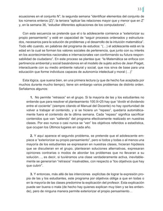 33
ecuaciones en el conjunto N”; la segunda semana “identificar elementos del conjunto de
los números enteros (Z)”; la tercera “aplicar las relaciones mayor que y menor que en Z”
y, en la semana 36, “estudiar diferentes aplicaciones de los computadores”.
Con esta secuencia se pretende que el o la adolescente comience a “exteriorizar su
propio pensamiento” y esté en capacidad de “seguir procesos ordenados y estructura-
dos, necesarios para la solución de problemas y el desarrollo de la intuición matemática”.
Todo ello cuando, en palabras del programa de estudios: “(…) el adolescente está en la
edad en la cual se forman los valores sociales de pertenencia, que junto con su interés
en los acontecimientos nacionales e internacionales van conformando su futura respon-
sabilidad de ciudadano”. En este proceso se plantea que: “la Matemática se enfoca con
pertinencia ambiental y social basándonos en el modelo de sujeto activo de Jean Piaget,
interactuante con su medio ambiente natural y social, que nos sirva de base para una
educación que forme individuos capaces de autonomía intelectual y moral (…)”
Esta lógica, que suena bien, en una primera lectura (y que de hecho fue aceptada por
muchos durante mucho tiempo), tiene sin embargo varios problemas de distinto orden.
Señalamos algunos:
1. No permite “retrasos” en el grupo. Si la mayoría de las y los estudiantes no
entiende que para resolver el planteamiento 100:X=25 hay que “dividir el dividendo
entre el cociente” (siempre citando el Manual del Docente) no hay oportunidad de
volver a trabajar el contenido, y si se hiciera un “repaso”, quedaría automática-
mente fuera el contenido de la última semana. Cada “repaso” significa sacrificar
contenidos que van “saliendo” del programa efectivamente realizado en nuestras
clases. Por eso nunca o casi nunca se “ven” los objetivos referidos a estadística,
que ocupan los Últimos lugares en cada año.
2. Y aquí aparece el segundo problema, se pretende que el adolescente em-
piece a “exteriorizar su propio pensamiento”, pero si todos y todas o al menos una
mayoría de los estudiantes se expresaran en nuestras clases, hicieran hipótesis
que se discutieran en el grupo, plantearan soluciones alternativas, expresaran
opiniones contrarias o modos de abordar los problemas que no llevaran a su
solución…, es decir, si tuviéramos una clase verdaderamente activa, inevitable-
mente se generarían “retrasos” insalvables, con respecto a “los objetivos que hay
que cubrir”.
3. Y entonces, más allá de las intenciones explícitas de lograr la expresión pro-
pia de las y los estudiantes, este programa por objetivos obliga a que en todas o
en la mayoría de las clases predomine la explicación del profesor. Esta explicación
puede ser buena o mala (de hecho hay quienes explican muy bien y se les entien-
de), pero de ninguna manera permite exteriorizar el propio pensamiento…
 