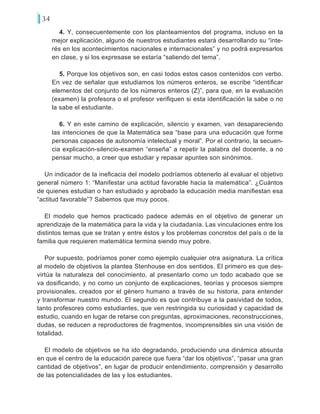 34
4. Y, consecuentemente con los planteamientos del programa, incluso en la
mejor explicación, alguno de nuestros estudiantes estará desarrollando su “inte-
rés en los acontecimientos nacionales e internacionales” y no podrá expresarlos
en clase, y si los expresase se estaría “saliendo del tema”.
5. Porque los objetivos son, en casi todos estos casos contenidos con verbo.
En vez de señalar que estudiamos los números enteros, se escribe “identificar
elementos del conjunto de los números enteros (Z)”, para que, en la evaluación
(examen) la profesora o el profesor verifiquen si esta identificación la sabe o no
la sabe el estudiante.
6. Y en este camino de explicación, silencio y examen, van desapareciendo
las intenciones de que la Matemática sea “base para una educación que forme
personas capaces de autonomía intelectual y moral”. Por el contrario, la secuen-
cia explicación-silencio-examen “enseña” a repetir la palabra del docente, a no
pensar mucho, a creer que estudiar y repasar apuntes son sinónimos.
Un indicador de la ineficacia del modelo podríamos obtenerlo al evaluar el objetivo
general número 1: “Manifestar una actitud favorable hacia la matemática”. ¿Cuántos
de quienes estudian o han estudiado y aprobado la educación media manifiestan esa
“actitud favorable”? Sabemos que muy pocos.
El modelo que hemos practicado padece además en el objetivo de generar un
aprendizaje de la matemática para la vida y la ciudadanía. Las vinculaciones entre los
distintos temas que se tratan y entre éstos y los problemas concretos del país o de la
familia que requieren matemática termina siendo muy pobre.
Por supuesto, podríamos poner como ejemplo cualquier otra asignatura. La crítica
al modelo de objetivos la plantea Stenhouse en dos sentidos. El primero es que des-
virtúa la naturaleza del conocimiento, al presentarlo como un todo acabado que se
va dosificando, y no como un conjunto de explicaciones, teorías y procesos siempre
provisionales, creados por el género humano a través de su historia, para entender
y transformar nuestro mundo. El segundo es que contribuye a la pasividad de todos,
tanto profesores como estudiantes, que ven restringida su curiosidad y capacidad de
estudio, cuando en lugar de retarse con preguntas, aproximaciones, reconstrucciones,
dudas, se reducen a reproductores de fragmentos, incomprensibles sin una visión de
totalidad.
El modelo de objetivos se ha ido degradando, produciendo una dinámica absurda
en que el centro de la educación parece que fuera “dar los objetivos”, “pasar una gran
cantidad de objetivos”, en lugar de producir entendimiento, comprensión y desarrollo
de las potencialidades de las y los estudiantes.
 