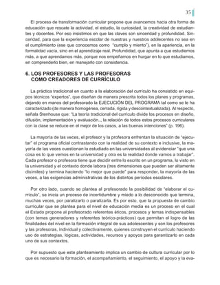 35
El proceso de transformación curricular propone que avancemos hacia otra forma de
educación que rescate la actividad, el estudio, la curiosidad, la creatividad de estudian-
tes y docentes. Por eso insistimos en que las claves son sinceridad y profundidad. Sin-
ceridad, para que la experiencia escolar de nuestras y nuestros adolecentes no sea en
el cumplimiento (ese que conocemos como “cumplo y miento”), en la apariencia, en la
formalidad vacía, sino en el aprendizaje real. Profundidad, que apunta a que estudiemos
más, a que aprendamos más, porque nos empeñamos en hurgar en lo que estudiamos,
en comprenderlo bien, en manejarlo con consistencia.
6. LOS PROFESORES Y LAS PROFESORAS
COMO CREADORES DE CURRÍCULO
La práctica tradicional en cuanto a la elaboración del currículo ha consistido en equi-
pos técnicos “expertos”, que diseñan de manera prescrita todos los planes y programas,
dejando en manos del profesorado la EJECUCIÓN DEL PROGRAMA tal como se le ha
caracterizado (de manera homogénea, cerrada, rígida y descontextualizada). Al respecto,
señala Stenhouse que: “La teoría tradicional del currículo divide los procesos en diseño,
difusión, implementación y evaluación.., la relación de todos estos procesos curriculares
con la clase se reduce en el mejor de los casos, a las buenas intenciones” (p. 196).
La mayoría de las veces, el profesor y la profesora enfrentan la situación de “ejecu-
tar” el programa oficial contrastando con la realidad de su contexto e inclusive, la ma-
yoría de las veces cuestionan lo estudiado en las universidades al evidenciar “que una
cosa es lo que vemos en la universidad y otra es la realidad donde vamos a trabajar”.
Cada profesor o profesora tiene que decidir entre lo escrito en un programa, lo visto en
la universidad y el contexto donde labora (tres dimensiones que pueden ser altamente
disímiles) y termina haciendo “lo mejor que puede” para responder, la mayoría de las
veces, a las exigencias administrativas de los distintos períodos escolares.
Por otro lado, cuando se plantea al profesorado la posibilidad de “elaborar el cu-
rrículo”, se inicia un proceso de incertidumbre y miedo a lo desconocido que termina,
muchas veces, por paralizarlo o paralizarla. Es por esto, que la propuesta de cambio
curricular que se plantea para el nivel de educación media es un proceso en el cual
el Estado propone al profesorado referentes éticos, procesos y temas indispensables
(con temas generadores y referentes teórico-prácticos) que permitan el logro de las
finalidades del nivel en la formación integral de sus adolescentes y son los profesores
y las profesoras, individual y colectivamente, quienes construyen el currículo haciendo
uso de estrategias, lógicas, actividades, recursos y apoyos para garantizarlo en cada
uno de sus contextos.
Por supuesto que este planteamiento implica un cambio de cultura curricular por lo
que es necesario la formación, el acompañamiento, el seguimiento, el apoyo y la eva-
 
