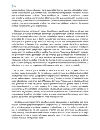36
luación (auto-co-heteroevaluación) para sistematizar logros, avances, dificultades, distor-
siones e innovaciones que permitan en su conjunto mejorar la práctica y revisar de manera
permanente el proceso curricular. Desde esta lógica, se considera la enseñanza como un
acto singular y creativo, comprometido éticamente, más que una ejecución técnica neutra.
Profesores y profesoras se comprenden como profesionales reflexivos, con conocimientos
propios y que, en consecuencia, analizan las situaciones, deliberan y deciden de acuerdo
con sus pensamientos y sus experiencias.
El documento que ponemos en manos de profesores y profesoras debe ser útil para esta
construcción. Evitamos la tentación de entregar un programa con objetivos o intencionalida-
des curriculares cerrados, con contenidos, actividades, recursos, lecciones, previamente de-
terminadas. Se pretende que el diseño curricular sea un material orientador, que problema-
tice la práctica, que nos ponga a estudiar a todos y a todas. Los temas generadores no son
materias vistas en la universidad que ahora van a repetirse como lo dice el libro, son temas
problematizadores, sin respuesta única, que exigen que docentes y estudiantes investiguen
juntos, que la profesora y el profesor dirijan con base a su conocimiento y experiencia, pero
que no sean los que tiene la última palabra. Por ejemplo, “dinámica y distribución poblacio-
nal” puede ser un tema generador, y no se pretende que la profesora de matemática ya lo
sepa para exponerlo, sino que haga uso de su experiencia y conocimiento para dirigir la
indagación, ordenar los datos, entender las formas de representación usadas en la demo-
grafía. Es otro enfoque y es una invitación a superar el fraccionamiento del conocimiento, a
reflexionar acerca de los propósitos del área que enseña y a construir el currículo.
Es necesario resaltar que el Estado, en todas sus escalas de acción, rige, orienta, su-
pervisa y evalúa la educación. Es por esto que, en el marco de la unidad de la diversidad,
enfatizamos en que invitar y propiciar que el profesorado construya el currículo desde los
planes, orientaciones, planteamientos y recursos (Canaima educativa, Colección Bicente-
nario, laboratorios, entre otros) que el Ministerio del Poder Popular para la Educación brinda
para garantizar los fines educativos, lejos de generar dispersión, genera, desde el recono-
cimiento de la práctica honesta, idónea y ética, mayor coherencia, cohesión, pertinencia,
concurrencia y direccionalidad en el proceso educativo bajo una supervisión signada por la
orientación, seguimiento, apoyo y acompañamiento permanentes. El sistema nacional de
evaluación de la calidad educativa implica, a su vez, sistemas de formación y supervisión
que van de la mano para garantizar los fines de la educación.
Por último, queremos compartir las reflexiones de Stenhouse en lo que implica esta cons-
trucción curricular por parte del profesor y la profesora: “el currículo como medio de apren-
der el arte de enseñar, además de reconocer que las ideas y la acción se funden en la prác-
tica, el profesor aprende no sólo su arte de enseñar, sino que a través de su arte aprende
conocimiento y naturaleza del conocimiento, entonces el currículo se convierte en el mejor
medio que le permite al profesorado poner a prueba ideas por su obra práctica y basada en
su juicio más que en el juicio de otros”.
 