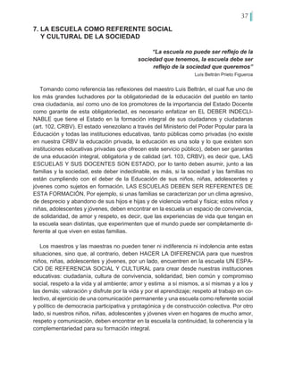 37
7. LA ESCUELA COMO REFERENTE SOCIAL
Y CULTURAL DE LA SOCIEDAD
“La escuela no puede ser reflejo de la
sociedad que tenemos, la escuela debe ser
reflejo de la sociedad que queremos”
Luís Beltrán Prieto Figueroa
Tomando como referencia las reflexiones del maestro Luis Beltrán, el cual fue uno de
los más grandes luchadores por la obligatoriedad de la educación del pueblo en tanto
crea ciudadanía, así como uno de los promotores de la importancia del Estado Docente
como garante de esta obligatoriedad, es necesario enfatizar en EL DEBER INDECLI-
NABLE que tiene el Estado en la formación integral de sus ciudadanos y ciudadanas
(art. 102, CRBV). El estado venezolano a través del Ministerio del Poder Popular para la
Educación y todas las instituciones educativas, tanto públicas como privadas (no existe
en nuestra CRBV la educación privada, la educación es una sola y lo que existen son
instituciones educativas privadas que ofrecen este servicio público), deben ser garantes
de una educación integral, obligatoria y de calidad (art. 103, CRBV), es decir que, LAS
ESCUELAS Y SUS DOCENTES SON ESTADO, por lo tanto deben asumir, junto a las
familias y la sociedad, este deber indeclinable, es más, si la sociedad y las familias no
están cumpliendo con el deber de la Educación de sus niños, niñas, adolescentes y
jóvenes como sujetos en formación, LAS ESCUELAS DEBEN SER REFERENTES DE
ESTA FORMACIÓN. Por ejemplo, si unas familias se caracterizan por un clima agresivo,
de desprecio y abandono de sus hijos e hijas y de violencia verbal y física; estos niños y
niñas, adolescentes y jóvenes, deben encontrar en la escuela un espacio de convivencia,
de solidaridad, de amor y respeto, es decir, que las experiencias de vida que tengan en
la escuela sean distintas, que experimenten que el mundo puede ser completamente di-
ferente al que viven en estas familias.
Los maestros y las maestras no pueden tener ni indiferencia ni indolencia ante estas
situaciones, sino que, al contrario, deben HACER LA DIFERENCIA para que nuestros
niños, niñas, adolescentes y jóvenes, por un lado, encuentren en la escuela UN ESPA-
CIO DE REFERENCIA SOCIAL Y CULTURAL para crear desde nuestras instituciones
educativas: ciudadanía, cultura de convivencia, solidaridad, bien común y compromiso
social, respeto a la vida y al ambiente; amor y estima a sí mismos, a sí mismas y a los y
las demás; valoración y disfrute por la vida y por el aprendizaje; respeto al trabajo en co-
lectivo, al ejercicio de una comunicación permanente y una escuela como referente social
y político de democracia participativa y protagónica y de construcción colectiva. Por otro
lado, si nuestros niños, niñas, adolescentes y jóvenes viven en hogares de mucho amor,
respeto y comunicación, deben encontrar en la escuela la continuidad, la coherencia y la
complementariedad para su formación integral.
 