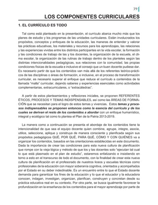 39
LOS COMPONENTES CURRICULARES
1. EL CURRÍCULO ES TODO
Tal como está planteado en la presentación, el currículo abarca mucho más que los
planes de estudio y los programas de las unidades curriculares. Están involucrados los
propósitos, conceptos y enfoques de la educación, las maneras de entender y valorar
las prácticas educativas, los materiales y recursos para los aprendizajes, las relaciones
y las experiencias vividas entre los distintos participantes en la vida escolar, la formación
y las condiciones de trabajo de las y los docentes, la organización de la escuela, el cli-
ma escolar, la organización de las rutinas de trabajo dentro de los planteles según las
distintas intencionalidades pedagógicas, sus relaciones con la comunidad, las propias
condiciones físicas de la escuela e inclusive el consejo que un buen docente pudiese dar.
Es necesario partir de que los contenidos van más allá de los referentes teórico-prácti-
cos de las disciplinas o áreas de formación, e inclusive, en el proceso de transformación
curricular, es necesario superar el enfoque que reduce el currículo a contenidos de la
llamada “malla” curricular, dejando saberes y experiencias esenciales como actividades
complementarias, extracurriculares, o “extracátedras”.
A partir de estos planteamientos y reflexiones iniciales, se proponen REFERENTES
ÉTICOS, PROCESOS Y TEMAS INDISPENSABLES, así como las ÁREAS DE FORMA-
CIÓN que se necesitan para el logro de estos temas y vivencias. Estos temas y proce-
sos indispensables se proponen entonces como la esencia del currículo y de los
cuales se derivan el resto de los contenidos a abordar con un enfoque humanístico,
integral y ecológico tal como lo plantea el Plan de la Patria 2013-2019.
La manera como a continuación se presenta el abordaje de los contenidos tiene la
intencionalidad de que sea el equipo docente quien combine, agrupe, integre, asocie,
utilice, seleccione, aplique y construya de manera consciente y planificada según sus
propósitos pedagógicos QUÉ, POR QUÉ, PARA QUÉ, CÓMO Y CON QUIÉNES va a
organizar los contenidos, basados en las orientaciones establecidas en este documento.
Dada la importancia de crear las condiciones para esta nueva cultura de planificación
que rompe con la vieja lógica y método de que los y las docentes solo “ejecutan tal cual
lo que está plasmado en el plan de estudio”, estaremos enfatizando e insistiendo en
torno a esto en el transcurso de todo el documento, con la finalidad de crear esta nueva
cultura de planificación en el profesorado de nuestros liceos y escuelas técnicas como
profesionales de la educación con mayor soberanía cognitiva, orientados y acompañados
por el Estado en su deber indeclinable. Es un encuentro entre lo que el Estado docente
demanda para garantizar los fines de la educación y lo que el educador y la educadora
conocen, indagan, investigan, organizan, planifican, construyen y concretan desde su
práctica educativa real en su contexto. Por otra parte, se busca igualmente favorecer la
profundización en la enseñanza de los contenidos para el mayor aprendizaje por parte de
 
