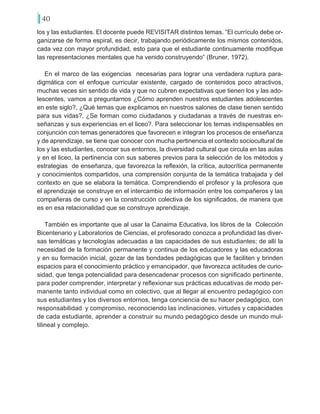 40
los y las estudiantes. El docente puede REVISITAR distintos temas. “El currículo debe or-
ganizarse de forma espiral, es decir, trabajando periódicamente los mismos contenidos,
cada vez con mayor profundidad, esto para que el estudiante continuamente modifique
las representaciones mentales que ha venido construyendo” (Bruner, 1972).
En el marco de las exigencias necesarias para lograr una verdadera ruptura para-
digmática con el enfoque curricular existente, cargado de contenidos poco atractivos,
muchas veces sin sentido de vida y que no cubren expectativas que tienen los y las ado-
lescentes, vamos a preguntarnos ¿Cómo aprenden nuestros estudiantes adolescentes
en este siglo?, ¿Qué temas que explicamos en nuestros salones de clase tienen sentido
para sus vidas?, ¿Se forman como ciudadanos y ciudadanas a través de nuestras en-
señanzas y sus experiencias en el liceo?. Para seleccionar los temas indispensables en
conjunción con temas generadores que favorecen e integran los procesos de enseñanza
y de aprendizaje, se tiene que conocer con mucha pertinencia el contexto sociocultural de
los y las estudiantes, conocer sus entornos, la diversidad cultural que circula en las aulas
y en el liceo, la pertinencia con sus saberes previos para la selección de los métodos y
estrategias de enseñanza, que favorezca la reflexión, la crítica, autocrítica permanente
y conocimientos compartidos, una comprensión conjunta de la temática trabajada y del
contexto en que se elabora la temática. Comprendiendo el profesor y la profesora que
el aprendizaje se construye en el intercambio de información entre los compañeros y las
compañeras de curso y en la construcción colectiva de los significados, de manera que
es en esa relacionalidad que se construye aprendizaje.
También es importante que al usar la Canaima Educativa, los libros de la Colección
Bicentenario y Laboratorios de Ciencias, el profesorado conozca a profundidad las diver-
sas temáticas y tecnologías adecuadas a las capacidades de sus estudiantes; de allí la
necesidad de la formación permanente y continua de los educadores y las educadoras
y en su formación inicial, gozar de las bondades pedagógicas que le faciliten y brinden
espacios para el conocimiento práctico y emancipador, que favorezca actitudes de curio-
sidad, que tenga potencialidad para desencadenar procesos con significado pertinente,
para poder comprender, interpretar y reflexionar sus prácticas educativas de modo per-
manente tanto individual como en colectivo, que al llegar al encuentro pedagógico con
sus estudiantes y los diversos entornos, tenga conciencia de su hacer pedagógico, con
responsabilidad y compromiso, reconociendo las inclinaciones, virtudes y capacidades
de cada estudiante, aprender a construir su mundo pedagógico desde un mundo mul-
tilineal y complejo.
 