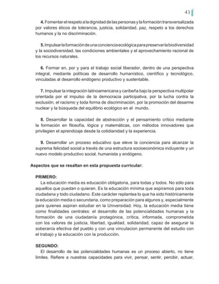 43
4.Fomentarelrespetoaladignidaddelaspersonasylaformacióntransversalizada
por valores éticos de tolerancia, justicia, solidaridad, paz, respeto a los derechos
humanos y la no discriminación.
5.Impulsarlaformacióndeunaconcienciaecológicaparapreservarlabiodiversidad
y la sociodiversidad, las condiciones ambientales y el aprovechamiento racional de
los recursos naturales.
6. Formar en, por y para el trabajo social liberador, dentro de una perspectiva
integral, mediante políticas de desarrollo humanístico, científico y tecnológico,
vinculadas al desarrollo endógeno productivo y sustentable.
7. Impulsar la integración latinoamericana y caribeña bajo la perspectiva multipolar
orientada por el impulso de la democracia participativa, por la lucha contra la
exclusión, el racismo y toda forma de discriminación, por la promoción del desarme
nuclear y la búsqueda del equilibrio ecológico en el mundo.
8. Desarrollar la capacidad de abstracción y el pensamiento crítico mediante
la formación en filosofía, lógica y matemáticas, con métodos innovadores que
privilegien el aprendizaje desde la cotidianidad y la experiencia.
9. Desarrollar un proceso educativo que eleve la conciencia para alcanzar la
suprema felicidad social a través de una estructura socioeconómica incluyente y un
nuevo modelo productivo social, humanista y endógeno.
Aspectos que se resaltan en esta propuesta curricular:
PRIMERO:
La educación media es educación obligatoria, para todas y todos. No sólo para
aquellos que puedan o quieran. Es la educación mínima que aspiramos para toda
ciudadana y todo ciudadano. Este carácter replantea lo que ha sido históricamente
la educación media o secundaria, como preparación para algunos y, especialmente
para quienes aspiran estudiar en la Universidad. Hoy, la educación media tiene
como finalidades centrales: el desarrollo de las potencialidades humanas y la
formación de una ciudadanía protagónica, crítica, informada, comprometida
con los valores de justicia, libertad, igualdad, solidaridad, capaz de asegurar la
soberanía efectiva del pueblo y con una vinculacion permanente del estudio con
el trabajo y la educación con la producción.
SEGUNDO:
El desarrollo de las potencialidades humanas es un proceso abierto, no tiene
límites. Refiere a nuestras capacidades para vivir, pensar, sentir, percibir, actuar,
 