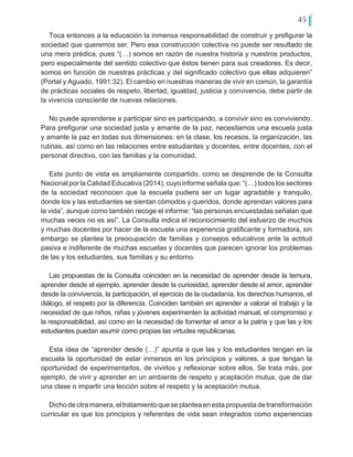45
Toca entonces a la educación la inmensa responsabilidad de construir y prefigurar la
sociedad que queremos ser. Pero esa construcción colectiva no puede ser resultado de
una mera prédica, pues “(…) somos en razón de nuestra historia y nuestros productos,
pero especialmente del sentido colectivo que éstos tienen para sus creadores. Es decir,
somos en función de nuestras prácticas y del significado colectivo que ellas adquieren”
(Portal y Aguado, 1991:32). El cambio en nuestras maneras de vivir en común, la garantía
de prácticas sociales de respeto, libertad, igualdad, justicia y convivencia, debe partir de
la vivencia consciente de nuevas relaciones.
No puede aprenderse a participar sino es participando, a convivir sino es conviviendo.
Para prefigurar una sociedad justa y amante de la paz, necesitamos una escuela justa
y amante la paz en todas sus dimensiones: en la clase, los recesos, la organización, las
rutinas, así como en las relaciones entre estudiantes y docentes, entre docentes, con el
personal directivo, con las familias y la comunidad.
Este punto de vista es ampliamente compartido, como se desprende de la Consulta
Nacional por la Calidad Educativa (2014), cuyo informe señala que: “(…) todos los sectores
de la sociedad reconocen que la escuela pudiera ser un lugar agradable y tranquilo,
donde los y las estudiantes se sientan cómodos y queridos, donde aprendan valores para
la vida”, aunque como también recoge el informe: “las personas encuestadas señalan que
muchas veces no es así”. La Consulta indica el reconocimiento del esfuerzo de muchos
y muchas docentes por hacer de la escuela una experiencia gratificante y formadora, sin
embargo se plantea la preocupación de familias y consejos educativos ante la actitud
pasiva e indiferente de muchas escuelas y docentes que parecen ignorar los problemas
de las y los estudiantes, sus familias y su entorno.
Las propuestas de la Consulta coinciden en la necesidad de aprender desde la ternura,
aprender desde el ejemplo, aprender desde la curiosidad, aprender desde el amor, aprender
desde la convivencia, la participación, el ejercicio de la ciudadanía, los derechos humanos, el
diálogo, el respeto por la diferencia. Coinciden también en aprender a valorar el trabajo y la
necesidad de que niños, niñas y jóvenes experimenten la actividad manual, el compromiso y
la responsabilidad, así como en la necesidad de fomentar el amor a la patria y que las y los
estudiantes puedan asumir como propias las virtudes republicanas.
Esta idea de “aprender desde (…)” apunta a que las y los estudiantes tengan en la
escuela la oportunidad de estar inmersos en los principios y valores, a que tengan la
oportunidad de experimentarlos, de vivirlos y reflexionar sobre ellos. Se trata más, por
ejemplo, de vivir y aprender en un ambiente de respeto y aceptación mutua, que de dar
una clase o impartir una lección sobre el respeto y la aceptación mutua.
Dicho de otra manera, el tratamiento que se plantea en esta propuesta de transformación
curricular es que los principios y referentes de vida sean integrados como experiencias
 
