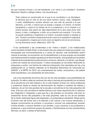 48
las que inventan al buen y al mal estudiante, a la “seria y a la rochelera”. Humberto
Maturana, filósofo y biólogo chileno, nos recuerda que:
Todo sistema es conservador en lo que le es constitutivo o se desintegra.
Si decimos que un niño es de una cierta manera: bueno, malo, inteligente
o tonto, estabilizamos nuestra relación con ese niño de acuerdo a lo que
decimos, y el niño, a menos que se acepte y respete a sí mismo, no tendrá
escapatoria y caerá en la trampa de la no aceptación y el no respeto a sí
mismo porque sólo podrá ser algo dependiente de lo que surja como niño
bueno, o malo, o inteligente, o tonto, en su relación con nosotros. Y si el niño
no puede aceptarse y respetarse a sí mismo, no puede aceptar y respetar al
otro. Temerá, envidiará o despreciará al otro, pero no lo aceptará ni respetará;
y sin aceptación y respeto por el otro como un legítimo otro en la convivencia,
no hay fenómeno social. (Maturana, 2001:19).
A los condenados y las condenadas a ser “malos o torpes”, a los maleducados
(como los llamó Arnaldo Esté), no les tocará más que sobrevivir hasta que puedan. Los
remoquetes que inconscientemente (y a veces sin decirlos, solo haciéndolos sentir)
impone la escuela, se encuentran con la descalificación a la que empuja una sociedad
que históricamente ha estado signada por la discriminación, acompañada por la prédica
implícita de la sociedad de la sobrevivencia o consumo, del tener y no del ser, que dibujan
a diario los medios de comunicación. Y estos remoquetes se convierten fácilmente en
empujones y puños. Los hechos de violencia intraescolar más reportados por las y los
adolescentes en un estudio realizado en la República Bolivariana de Venezuela por
UNICEF y el MPPE en 2010, son precisamente las burlas, exclusiones y las peleas
entre estudiantes y con estudiantes de otros liceos.
Las y los estudiantes de primer año son de los más sensibles a las posibilidades de
exclusión. En ellos y ellas se combinan los retos y traumas de la pubertad con el cambio
de la escuela de una sola maestra o de un solo maestro al liceo con varios profesores
y profesoras (hasta el cambio de denominación de maestro a profesor les afecta) y
materias, de ser los más grandes de la escuela a convertirse en los más pequeños del
liceo. Esto los y las convierte en fáciles blancos y por tanto requerimos de un esfuerzo
por integrarlos e integrarlas y para que los y las grandes se conviertan más bien en
protectores de los más pequeños y las más pequeñas, este es uno de los sentidos
de la recién estrenada figura del preparador y la preparadora estudiantil. Reservamos
el primer mes del primer año a la atención a los nuevos y las nuevas estudiantes, a
repasar conocimientos de primaria, a conversar y conocer sus expectativas, levantar
la ficha familiar y conocer también a sus familias, a que conozcan a sus profesores y
profesoras, a que conformen grupos de estudio, a familiarizarse con las características
del liceo, es decir, a darles la bienvenida.
 