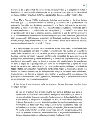 51
humana y de la pluralidad de perspectivas, la receptividad y la aceptación de los y
las demás, la multiplicación de los espacios y formas de participación, la naturalidad
de los conflictos y el cultivo de formas apropiadas de procesarlos y resolverlos.
Rosa María Torres (2001), analizando distintas experiencias en América Latina
constata que “(…) tradicionalmente la noción y la práctica de la participación en
educación han sido muy limitadas, persistiendo una fuerte delimitación de ámbitos,
relaciones y roles”, y además que “(…) la participación ciudadana entendida como
toma de decisiones o control es más bien excepcional (…). La noción más extendida
de participación es la que la asocia a acceso, asistencia o uso del servicio educativo
(…). Priman las comprensiones instrumentales (participar como ejecutar o gestionar un
plan o una acción definidos por terceros) y contributivas (participar como dar: dinero,
trabajo, tiempo, respuestas correctas, etc.) del término. A nivel de la institución escolar,
predomina la participación nominal…” (idem).
Nos toca entonces repensar para transformar estas situaciones, entendiendo que
se trata de un proceso con idas y venidas. Torres también nos plantea un conjunto de
condiciones necesarias para una participación efectiva y auténtica: empatía y credibilidad
básicas (quienes participan requieren confiar en la honestidad de quien convoca a la
participación, comprender y valorar el sentido y el impacto de su participación, y ver los
resultados); información (para participar se requiere información básica de aquello que
es tema u objeto de la participación, así como de los mecanismos y reglas del juego
de dicha participación); comunicación (la participación requiere diálogo, capacidad de
todos y todas para escuchar y aprender); condiciones, reglas y mecanismos claros (no
bastan las buenas intenciones, es indispensable asegurar las condiciones materiales,
institucionales, de tiempo y espacio para facilitar la participación); asociatividad (la
participación debe tener en cuenta y potenciar, antes que negar, la experiencia asociativa
de las personas y los grupos involucrados).
Sobre la participación en el aula venezolana, Aurora Lacueva escribía hace
ya algún tiempo:
La vida en el aula de hoy prepara mucho más para la dictadura que para la
democracia. No es sólo en los momentos de regaños o sanciones que vemos el
carácter dictatorial de nuestra escuela. Es el mundo todo de la actividad escolar
el que enseña a ser pasivo, a obedecer sin más, a estar aislado esperando
órdenes. Se trata de un mundo donde todo está ya dispuesto para el alumno: sus
movimientos, la distribución de su tiempo, sus lecturas, sus escritos. Todo está
señalado y cada alumno no tiene sino que seguir aquello rígidamente establecido.
No tendrá oportunidad en sus años escolares de aprender a organizarse junto a
otros, de aprender a planificar, a tomar decisiones, a asignarse actividades en el
tiempo, a escoger labores, a plantear intereses. (LaCueva, 1985)
 
