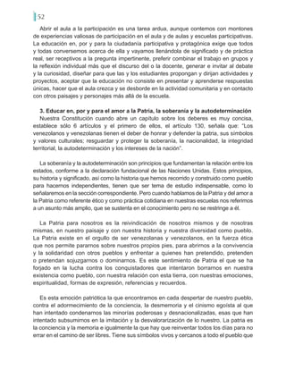 52
Abrir el aula a la participación es una tarea ardua, aunque contemos con montones
de experiencias valiosas de participación en el aula y de aulas y escuelas participativas.
La educación en, por y para la ciudadanía participativa y protagónica exige que todos
y todas conversemos acerca de ella y vayamos llenándola de significado y de práctica
real, ser receptivos a la pregunta impertinente, preferir combinar el trabajo en grupos y
la reflexión individual más que el discurso del o la docente, generar e invitar al debate
y la curiosidad, diseñar para que las y los estudiantes propongan y dirijan actividades y
proyectos, aceptar que la educación no consiste en presentar y aprenderse respuestas
únicas, hacer que el aula crezca y se desborde en la actividad comunitaria y en contacto
con otros paisajes y personajes más allá de la escuela.
3. Educar en, por y para el amor a la Patria, la soberanía y la autodeterminación
Nuestra Constitución cuando abre un capítulo sobre los deberes es muy concisa,
establece sólo 6 artículos y el primero de ellos, el artículo 130, señala que: “Los
venezolanos y venezolanas tienen el deber de honrar y defender la patria, sus símbolos
y valores culturales; resguardar y proteger la soberanía, la nacionalidad, la integridad
territorial, la autodeterminación y los intereses de la nación”.
La soberanía y la autodeterminación son principios que fundamentan la relación entre los
estados, conforme a la declaración fundacional de las Naciones Unidas. Estos principios,
su historia y significado, así como la historia que hemos recorrido y construido como pueblo
para hacernos independientes, tienen que ser tema de estudio indispensable, como lo
señalaremos en la sección correspondiente. Pero cuando hablamos de la Patria y del amor a
la Patria como referente ético y como práctica cotidiana en nuestras escuelas nos referimos
a un asunto más amplio, que se sustenta en el conocimiento pero no se restringe a él.
La Patria para nosotros es la reivindicación de nosotros mismos y de nosotras
mismas, en nuestro paisaje y con nuestra historia y nuestra diversidad como pueblo.
La Patria existe en el orgullo de ser venezolanas y venezolanos, en la fuerza ética
que nos permite pararnos sobre nuestros propios pies, para abrirnos a la convivencia
y la solidaridad con otros pueblos y enfrentar a quienes han pretendido, pretenden
o pretendan sojuzgarnos o dominarnos. Es este sentimiento de Patria el que se ha
forjado en la lucha contra los conquistadores que intentaron borrarnos en nuestra
existencia como pueblo, con nuestra relación con esta tierra, con nuestras emociones,
espiritualidad, formas de expresión, referencias y recuerdos.
Es esta emoción patriótica la que encontramos en cada despertar de nuestro pueblo,
contra el adormecimiento de la conciencia, la desmemoria y el cinismo egoísta al que
han intentado condenarnos las minorías poderosas y desnacionalizadas, esas que han
intentado subsumirnos en la imitación y la desvalorarización de lo nuestro. La patria es
la conciencia y la memoria e igualmente la que hay que reinventar todos los días para no
errar en el camino de ser libres. Tiene sus símbolos vivos y cercanos a todo el pueblo que
 