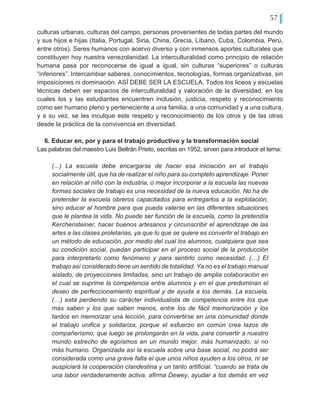 57
culturas urbanas, culturas del campo, personas provenientes de todas partes del mundo
y sus hijos e hijas (Italia, Portugal, Siria, China, Grecia, Líbano, Cuba, Colombia, Perú,
entre otros). Seres humanos con acervo diverso y con inmensos aportes culturales que
constituyen hoy nuestra venezolanidad. La interculturalidad como principio de relación
humana pasa por reconocerse de igual a igual, sin culturas “superiores” o culturas
“inferiores”. Intercambiar saberes, conocimientos, tecnologías, formas organizativas, sin
imposiciones ni dominación. ASÍ DEBE SER LA ESCUELA. Todos los liceos y escuelas
técnicas deben ser espacios de interculturalidad y valoración de la diversidad, en los
cuales los y las estudiantes encuentren inclusión, justicia, respeto y reconocimiento
como ser humano pleno y perteneciente a una familia, a una comunidad y a una cultura,
y a su vez, se les inculque este respeto y reconocimiento de los otros y de las otras
desde la práctica de la convivencia en diversidad.
6. Educar en, por y para el trabajo productivo y la transformación social
Las palabras del maestro Luis Beltrán Prieto, escritas en 1952, sirven para introducir el tema:
(...) La escuela debe encargarse de hacer esa iniciación en el trabajo
socialmente útil, que ha de realizar el niño para su completo aprendizaje. Poner
en relación al niño con la industria, o mejor incorporar a la escuela las nuevas
formas sociales de trabajo es una necesidad de la nueva educación. No ha de
pretender la escuela obreros capacitados para entregarlos a la explotación,
sino educar al hombre para que pueda valerse en las diferentes situaciones
que le plantea la vida. No puede ser función de la escuela, como la pretendía
Kerchensteiner, hacer buenos artesanos y circunscribir el aprendizaje de las
artes a las clases proletarias, ya que lo que se quiere es convertir el trabajo en
un método de educación, por medio del cual los alumnos, cualquiera que sea
su condición social, puedan participar en el proceso social de la producción
para interpretarlo como fenómeno y para sentirlo como necesidad. (…) El
trabajo así considerado tiene un sentido de totalidad. Ya no es el trabajo manual
aislado, de proyecciones limitadas, sino un trabajo de amplia colaboración en
el cual se suprime la competencia entre alumnos y en el que predominan el
deseo de perfeccionamiento espiritual y de ayuda a los demás. La escuela,
(…) está perdiendo su carácter individualista de competencia entre los que
más saben y los que saben menos, entre los de fácil memorización y los
tardos en memorizar una lección, para convertirse en una comunidad donde
el trabajo unifica y solidariza, porque el esfuerzo en común crea lazos de
compañerismo, que luego se prolongarán en la vida, para convertir a nuestro
mundo estrecho de egoísmos en un mundo mejor, más humanizado, si no
más humano. Organizada así la escuela sobre una base social, no podrá ser
considerada como una grave falta el que unos niños ayuden a los otros, ni se
auspiciará la cooperación clandestina y un tanto artificial. “cuando se trata de
una labor verdaderamente activa, afirma Dewey, ayudar a los demás en vez
 