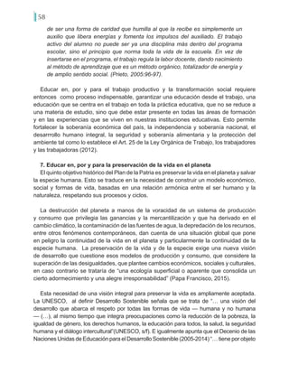 58
de ser una forma de caridad que humilla al que la recibe es simplemente un
auxilio que libera energías y fomenta los impulsos del auxiliado. El trabajo
activo del alumno no puede ser ya una disciplina más dentro del programa
escolar, sino el principio que norma toda la vida de la escuela. En vez de
insertarse en el programa, el trabajo regula la labor docente, dando nacimiento
al método de aprendizaje que es un método orgánico, totalizador de energía y
de amplio sentido social. (Prieto, 2005:96-97).
Educar en, por y para el trabajo productivo y la transformación social requiere
entonces como proceso indispensable, garantizar una educación desde el trabajo, una
educación que se centra en el trabajo en toda la práctica educativa, que no se reduce a
una materia de estudio, sino que debe estar presente en todas las áreas de formación
y en las experiencias que se viven en nuestras instituciones educativas. Esto permite
fortalecer la soberanía económica del país, la independencia y soberanía nacional, el
desarrrollo humano integral, la seguridad y soberanía alimentaria y la protección del
ambiente tal como lo establece el Art. 25 de la Ley Orgánica de Trabajo, los trabajadores
y las trabajadoras (2012).
7. Educar en, por y para la preservación de la vida en el planeta
El quinto objetivo histórico del Plan de la Patria es preservar la vida en el planeta y salvar
la especie humana. Esto se traduce en la necesidad de construir un modelo económico,
social y formas de vida, basadas en una relación armónica entre el ser humano y la
naturaleza, respetando sus procesos y ciclos.
La destrucción del planeta a manos de la voracidad de un sistema de producción
y consumo que privilegia las ganancias y la mercantilización y que ha derivado en el
cambio climático, la contaminación de las fuentes de agua, la depredación de los recursos,
entre otros fenómenos contemporáneos, dan cuenta de una situación global que pone
en peligro la continuidad de la vida en el planeta y particularmente la continuidad de la
especie humana. La preservación de la vida y de la especie exige una nueva visión
de desarrollo que cuestione esos modelos de producción y consumo, que considere la
superación de las desigualdades, que plantee cambios económicos, sociales y culturales,
en caso contrario se trataría de “una ecología superficial o aparente que consolida un
cierto adormecimiento y una alegre irresponsabilidad” (Papa Francisco, 2015).
Esta necesidad de una visión integral para preservar la vida es ampliamente aceptada.
La UNESCO, al definir Desarrollo Sostenible señala que se trata de “… una visión del
desarrollo que abarca el respeto por todas las formas de vida — humana y no humana
— (…), al mismo tiempo que integra preocupaciones como la reducción de la pobreza, la
igualdad de género, los derechos humanos, la educación para todos, la salud, la seguridad
humana y el diálogo intercultural”(UNESCO, s/f). E igualmente apunta que el Decenio de las
Naciones Unidas de Educación para el Desarrollo Sostenible (2005-2014) “… tiene por objeto
 