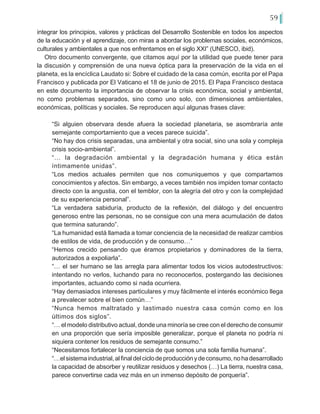59
integrar los principios, valores y prácticas del Desarrollo Sostenible en todos los aspectos
de la educación y el aprendizaje, con miras a abordar los problemas sociales, económicos,
culturales y ambientales a que nos enfrentamos en el siglo XXI” (UNESCO, ibid).
Otro documento convergente, que citamos aquí por la utilidad que puede tener para
la discusión y comprensión de una nueva óptica para la preservación de la vida en el
planeta, es la encíclica Laudato si: Sobre el cuidado de la casa común, escrita por el Papa
Francisco y publicada por El Vaticano el 18 de junio de 2015. El Papa Francisco destaca
en este documento la importancia de observar la crisis económica, social y ambiental,
no como problemas separados, sino como uno solo, con dimensiones ambientales,
económicas, políticas y sociales. Se reproducen aquí algunas frases clave:
“Si alguien observara desde afuera la sociedad planetaria, se asombraría ante
semejante comportamiento que a veces parece suicida”.
“No hay dos crisis separadas, una ambiental y otra social, sino una sola y compleja
crisis socio-ambiental”.
“… la degradación ambiental y la degradación humana y ética están
íntimamente unidas”.
“Los medios actuales permiten que nos comuniquemos y que compartamos
conocimientos y afectos. Sin embargo, a veces también nos impiden tomar contacto
directo con la angustia, con el temblor, con la alegría del otro y con la complejidad
de su experiencia personal”.
“La verdadera sabiduría, producto de la reflexión, del diálogo y del encuentro
generoso entre las personas, no se consigue con una mera acumulación de datos
que termina saturando”.
“La humanidad está llamada a tomar conciencia de la necesidad de realizar cambios
de estilos de vida, de producción y de consumo…”
“Hemos crecido pensando que éramos propietarios y dominadores de la tierra,
autorizados a expoliarla”.
“… el ser humano se las arregla para alimentar todos los vicios autodestructivos:
intentando no verlos, luchando para no reconocerlos, postergando las decisiones
importantes, actuando como si nada ocurriera.
“Hay demasiados intereses particulares y muy fácilmente el interés económico llega
a prevalecer sobre el bien común…”
“Nunca hemos maltratado y lastimado nuestra casa común como en los
últimos dos siglos”.
“… el modelo distributivo actual, donde una minoría se cree con el derecho de consumir
en una proporción que sería imposible generalizar, porque el planeta no podría ni
siquiera contener los residuos de semejante consumo.”
“Necesitamos fortalecer la conciencia de que somos una sola familia humana”.
“…elsistemaindustrial,alfinaldelciclodeproducciónydeconsumo,nohadesarrollado
la capacidad de absorber y reutilizar residuos y desechos (…) La tierra, nuestra casa,
parece convertirse cada vez más en un inmenso depósito de porquería”.
 