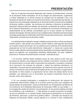 6
Este es el segundo documento elaborado para orientar la transformación curricular
en la educación media venezolana. En él se recogen las observaciones, sugerencias
y críticas realizadas en un primer proceso de consulta que ha abarcado a las y los
docentes de educación media en la mayoría de los liceos y escuelas técnicas del país, la
experiencia y las propuestas realizadas en el marco del cambio curricular de la modalidad
de jóvenes, adultos y adultas, las reuniones con directivas y directivos de planteles de
educación media de todos los estados, las opiniones y propuestas de autores y autoras
de la Colección Bicentenario, así como los resultados de una primera conversación con
representantes de las distintas universidades que en el país cuentan con formación
docente de pregrado. De esta manera se ha cumplido la tarea orientadora del primer papel
de trabajo presentado por el Ministerio del Poder Popular para la Educación, denominado
“Adecuación curricular para la educación media”.
Los planteamientos realizados recogen múltiples puntos de vista y críticas que abarcan
diversos planos. Vale señalar que el primer cambio visible en este segundo documento
es el propio nombre del proceso. Se nos planteó que los alcances de la transformación
propuesta por el nivel no podía denominarse “adecuación” y, menos aún cuando este
término suele utilizarse internacionalmente para desarrollos curriculares específicos para
grupos de población con necesidades educativas diferenciadas. Así pues, hablamos
ahora de un “Proceso de transformación curricular”, entendiendo que:
1: El currículo, definido desde múltiples puntos de vista, abarca mucho más que
los planes de estudio y los programas de las unidades curriculares. Cuando se habla
de transformación curricular están involucrados los propósitos, conceptos y enfoques
de la educación, las maneras de entender y valorar las prácticas educativas, los
materiales y recursos para los aprendizajes, las relaciones entre quienes conviven en
el liceo, la formación y las condiciones de trabajo de las y los docentes, la organización
del plantel, el clima escolar, la organización de las rutinas de trabajo dentro de los
planteles, sus relaciones con la comunidad, las propias condiciones físicas de la
escuela, entre otros aspectos.
2: En una sociedad participativa y protagónica la construcción del conjunto de
condiciones anteriormente citadas es un proceso social que tiene que multiplicar las
oportunidades de participación. Somos consecuentes con la Exposición de Motivos de
la Constitución de la República Bolivariana de Venezuela (1999), la cual resalta: “(…)
la consagración amplia del derecho a la participación en los asuntos públicos de todos
los ciudadanos y las ciudadanas (…). Este derecho no queda circunscrito al sufragio,
ya que es entendido en un sentido amplio, abarcando la participación en el proceso
de formación, ejecución y control de la gestión pública”. Concepto que recoge la Ley
Orgánica de Educación (2009), cuando plantea en su artículo 6 como competencia
PRESENTACIÓN
 