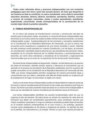 62
Todos estos referentes éticos y procesos indispensables son una invitación
pedagógica para otro liceo o para otra escuela técnica. Un liceo que despierte al
ser humano en toda su condición, no solo a estudiantes, sino a toda la comunidad
educativa, docentes, obreros, obreras, secretarias, secretarios, familias, voceros
y voceras de consejos comunales, juntos y juntas aprendiendo, estudiando,
organizando, conviviendo, siendo corresponsables de la construcción de un
mundo mejor desde la práctica educativa.
5. TEMAS INDISPENSABLES
En el marco del proceso de transformación curricular y construcción del plan de
estudio para la educación media, se propone un conjunto de temas indispensables que
dinamizan el currículo y sobre los cuales se debe orientar la práctica docente. Los temas
indispensables surgen fundamentalmente de los principios y preceptos establecidos
en la Constitución de la República Bolivariana de Venezuela, ya que la misma nos
encuentra como ciudadanos y ciudadanas de una misma sociedad y nación. Además
de este consenso social expuesto en nuestra Constitución y en las leyes, se tomaron
en consideración ineludibles dada la edad de los y las estudiantes de educación media,
resultados de la Consulta Nacional por la Calidad Educativa y recomendaciones de
docentes, así como otros estudiosos y estudiosas de la educación y organizaciones
internacionales que en el curso de la exposición de los temas serán mencionados.
De estos temas indispensables se desprenden, integran, se interrelacionan y se asocian
las áreas de formación, dándole sentido, esencia y relevancia al conocimiento que se
aprende en el proceso de refundación de la República establecido como fin supremo del
pueblo venezolano en la Constitución de la República Bolivariana de Venezuela del año
1999. Los temas indispensables permiten reorganizar de manera permanente ideas y
conocimientos que son útiles y relevantes más allá del ámbito escolar en el ejercicio de
la ciudadanía en el hogar, la comunidad, la región y la nación.
Cada uno de estos temas indispensables puede ser desarrollado en todas las áreas de
formación o solo en aquellas áreas de formación en las cuales sea necesario (que fluya sin
forzar). No tienen que estar presentes todas las áreas en un mismo tema indispensable ni
tiene que ser abordado de manera simultánea por las distintas áreas de formación.
Los temas indispensables identifican los asuntos fundamentales sobre los que se
organiza el plan de estudios. De estos temas se extraen los aspectos de cada área de
formación que deben ser considerados especialmente, pues constituyen asuntos que
ningún ciudadano venezolano ni ninguna ciudadana venezolana pueden dejar de estudiar
en el contexto histórico contemporáneo en el cual vivimos y, sin embargo, aparecen
muchas veces desplazados en los planes y programas de estudio. Un ejemplo de esto
es el petróleo, los hidrocarburos y la energía. Siendo un país cuya riqueza principal es
 