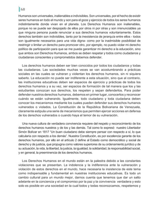 68
Humanos son universales, inalienables e indivisibles. Son universales, por el hecho de existir
seres humanos en todo el mundo y son para el goce y ejercicio de todos los seres humanos
indistintamente donde vivan en el planeta. Los Derechos Humanos son inalienables,
porque no se puede ser despojado de ellos por otros ni por otras y son irrenunciables ya
que ninguna persona puede renunciar a sus derechos humanos voluntariamente. Estos
derechos también son indivisibles, tanto por la inexistencia de jerarquía entre ellos - todos
son igualmente necesarios para una vida digna- como por la inadmisible posibilidad de
restringir o limitar un derecho para promover otro, por ejemplo, no puedo violar mi derecho
político de participación para que se me pueda garantizar mi derecho a la educación, sino
que ambos son Derechos Humanos, ambos se deben respetar y todos como ciudadanos y
ciudadanas conscientes y comprometidos debemos defender.
Los derechos humanos deben ser bien conocidos por todos los ciudadanos y todas
las ciudadanas. Las sociedades muchas veces se van acostumbrando a prácticas
sociales en las cuales se vulneran y violentan los derechos humanos, sin ni siquiera
saberlo. La educación no puede ser indiferente a esta situación, sino que al contrario,
las instituciones educativas deben ser espacios de ejercicio y prácticas de todos los
derechos humanos y a su vez, ser espacios de formación de tal manera que los y las
estudiantes conozcan sus derechos, los respeten y sepan defenderlos. Para poder
defender nuestros derechos humanos, debemos en primer lugar, conocerlos y reconocer
cuándo se están vulnerando. Igualmente, todo ciudadano y toda ciudadana deben
conocer los mecanismos mediante los cuales pueden defender sus derechos humanos
vulnerados o violados. La Constitución de la República Bolivariana de Venezuela,
claramente estipula una serie de mecanismos que permiten ejercer acciones en defensa
de los derechos vulnerados o cuando haya el temor de su vulneración.
Una nueva cultura de verdadera convivencia requiere del respeto y reconocimiento de los
derechos humanos nuestros y de los y las demás. Tal como lo expresó nuestro Libertador
Simón Bolívar en 1817 “Un buen ciudadano debe siempre pensar con respecto a sí, lo que
calcularía con respecto a los demás”. Nuestra Constitución, es por excelencia garante de los
derechos humanos, por ello en el artículo 2 define al Estado como democrático y social de
derecho y de justicia, que propugna como valores superiores de su ordenamiento jurídico y de
su actuación, la vida, la libertad, la justicia, la igualdad, la solidaridad, la responsabilidad social,
y en general, la preeminencia de los derechos humanos.
Los Derechos Humanos en el mundo están en la palestra debido a las constantes
violaciones que se presentan. La indolencia y la indiferencia ante la vulneración y
violación de estos derechos en el mundo, hace necesaria la insistencia de este tema
como indispensable y fundamental en nuestras instituciones educativas. Es todo un
cambio cultural para un mundo mejor, darnos cuenta que tenemos que dar un salto
adelante en la conciencia y el compromiso por la paz y la convivencia verdadera y esto
solo es posible en una sociedad en la cual todos y todas reconozcamos, respetemos y
 