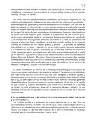 69
conozcamos nuestros derechos humanos; una sociedad justa, solidaria y de paz, con
ciudadanos y ciudadanas comprometidos y comprometidas consigo mismo, consigo
misma y con los y las demás.
Por último, derivado de estos derechos, está el tema de la equidad de género. La Ley
orgánica sobre el derecho de las mujeres a una vida libre de violencia, en su artículo 1,
señala el objeto de garantizar y promover el derecho de las mujeres a una vida libre de
violencia, creando condiciones para prevenir, atender, sancionar y erradicar la violencia
contra las mujeres en cualquiera de sus manifestaciones y ámbitos, impulsando cambios
en los patrones socioculturales que sostienen la desigualdad de género y las relaciones
de poder sobre las mujeres, para favorecer la construcción de una sociedad justa,
democrática, participativa, paritaria y protagónica. Igualmente establece en su Artículo
3, la protección de los siguientes derechos: El derecho a la vida. La protección a la
dignidad e integridad física, psicológica, sexual, patrimonial y jurídica de las mujeres
víctimas de violencia, en los ámbitos público y privado. La igualdad de derechos
entre el hombre y la mujer. La protección de las mujeres particularmente vulnerables
a la violencia basada en género. El derecho de las mujeres víctimas de violencia a
recibir plena información y asesoramiento adecuado a su situación personal, a través
de los servicios, organismos u oficinas que están obligadas a crear la Administración
Pública Nacional, Estadal y Municipal. Dicha información comprenderá las medidas
contempladas en esta Ley relativas a su protección y seguridad, y los derechos y ayudas
previstos en la misma, así como lo referente al lugar de prestación de los servicios de
atención, emergencia, apoyo y recuperación integral.
La CRBV establece en su artículo 88, El Estado garantizará la igualdad y equidad de
hombres y mujeres en el ejercicio del derecho al trabajo. El Estado reconocerá el trabajo
del hogar como actividad económica que crea valor agregado y produce riqueza y
bienestar social. Las amas de casa tienen derecho a la seguridad social de conformidad
con la ley. La participación en las mismas condiciones de hombres y mujeres, garantiza
plenas libertades y derechos consagrados en nuestras leyes, de allí que, en la medida
en que nuestros y nuestras estudiantes estén informados y formados en la equidad
de género permitirá el verdadero desarrollo a plenitud en el goce y ejercicio de sus
derechos propiciando un importante cambio cultural en la concepción de la relación
hombre-mujer.
2. La sociedad multiétnica y pluricultural, diversidad e interculturalidad, patrimonio
y creación cultural.
Tal como lo establece el preámbulo de nuestra constitución, en el año 1999, se
asume el establecimiento, de hecho y de derecho que somos una sociedad multiétnica y
pluricultural, en reconocimiento de todos los pueblos indígenas que conforman nuestra
nación con culturas e idiomas diferenciados, de la afrovenezolanidad, el mestizaje
múltiple y toda la diversidad cultural de nuestra patria.
 