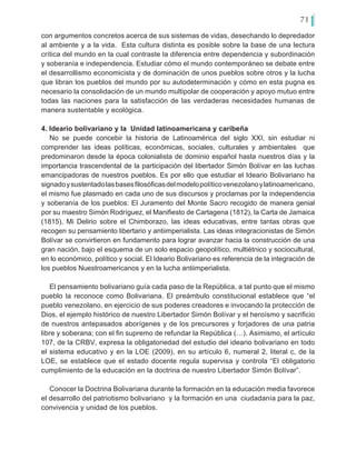 71
con argumentos concretos acerca de sus sistemas de vidas, desechando lo depredador
al ambiente y a la vida. Esta cultura distinta es posible sobre la base de una lectura
crítica del mundo en la cual contraste la diferencia entre dependencia y subordinación
y soberanía e independencia. Estudiar cómo el mundo contemporáneo se debate entre
el desarrollismo economicista y de dominación de unos pueblos sobre otros y la lucha
que libran los pueblos del mundo por su autodeterminación y cómo en esta pugna es
necesario la consolidación de un mundo multipolar de cooperación y apoyo mutuo entre
todas las naciones para la satisfacción de las verdaderas necesidades humanas de
manera sustentable y ecológica.
4. Ideario bolivariano y la Unidad latinoamericana y caribeña
No se puede concebir la historia de Latinoamérica del siglo XXI, sin estudiar ni
comprender las ideas políticas, económicas, sociales, culturales y ambientales que
predominaron desde la época colonialista de dominio español hasta nuestros días y la
importancia trascendental de la participación del libertador Simón Bolívar en las luchas
emancipadoras de nuestros pueblos. Es por ello que estudiar el Ideario Bolivariano ha
signadoysustentadolasbasesfilosóficasdelmodelopolíticovenezolanoylatinoamericano,
el mismo fue plasmado en cada uno de sus discursos y proclamas por la independencia
y soberanía de los pueblos: El Juramento del Monte Sacro recogido de manera genial
por su maestro Simón Rodríguez, el Manifiesto de Cartagena (1812), la Carta de Jamaica
(1815), Mi Delirio sobre el Chimborazo, las ideas educativas, entre tantas obras que
recogen su pensamiento libertario y antiimperialista. Las ideas integracionistas de Simón
Bolívar se convirtieron en fundamento para lograr avanzar hacia la construcción de una
gran nación, bajo el esquema de un solo espacio geopolítico, multiétnico y sociocultural,
en lo económico, político y social. El Ideario Bolivariano es referencia de la integración de
los pueblos Nuestroamericanos y en la lucha antiimperialista.
El pensamiento bolivariano guía cada paso de la República, a tal punto que el mismo
pueblo la reconoce como Bolivariana. El preámbulo constitucional establece que “el
pueblo venezolano, en ejercicio de sus poderes creadores e invocando la protección de
Dios, el ejemplo histórico de nuestro Libertador Simón Bolívar y el heroísmo y sacrificio
de nuestros antepasados aborígenes y de los precursores y forjadores de una patria
libre y soberana; con el fin supremo de refundar la República (…). Asimismo, el artículo
107, de la CRBV, expresa la obligatoriedad del estudio del ideario bolivariano en todo
el sistema educativo y en la LOE (2009), en su artículo 6, numeral 2, literal c, de la
LOE, se establece que el estado docente regula supervisa y controla “El obligatorio
cumplimiento de la educación en la doctrina de nuestro Libertador Simón Bolívar”.
Conocer la Doctrina Bolivariana durante la formación en la educación media favorece
el desarrollo del patriotismo bolivariano y la formación en una ciudadanía para la paz,
convivencia y unidad de los pueblos.
 
