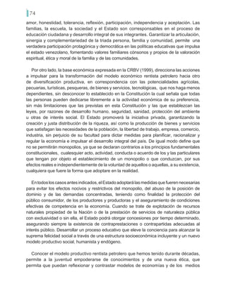 74
amor, honestidad, tolerancia, reflexión, participación, independencia y aceptación. Las
familias, la escuela, la sociedad y el Estado son corresponsables en el proceso de
educación ciudadana y desarrollo integral de sus integrantes. Garantizar la articulación,
sinergia y complementariedad de la triada persona, familia y comunidad, permite una
verdadera participación protagónica y democrática en las políticas educativas que impulsa
el estado venezolano, fomentando valores familiares cónsonos y propios de la valoración
espiritual, ética y moral de la familia y de las comunidades.
Por otro lado, la base económica expresada en la CRBV (1999), direcciona las acciones
a impulsar para la transformación del modelo económico rentista petrolero hacia otro
de diversificación productiva, en correspondencia con las potencialidades agrícolas,
pecuarias, turísticas, pesqueras, de bienes y servicios, tecnológicas, que nos haga menos
dependientes, sin desconocer lo establecido en la Constitución la cual señala que todas
las personas pueden dedicarse libremente a la actividad económica de su preferencia,
sin más limitaciones que las previstas en esta Constitución y las que establezcan las
leyes, por razones de desarrollo humano, seguridad, sanidad, protección del ambiente
u otras de interés social. El Estado promoverá la iniciativa privada, garantizando la
creación y justa distribución de la riqueza, así como la producción de bienes y servicios
que satisfagan las necesidades de la población, la libertad de trabajo, empresa, comercio,
industria, sin perjuicio de su facultad para dictar medidas para planificar, racionalizar y
regular la economía e impulsar el desarrollo integral del país. De igual modo define que
no se permitirán monopolios, ya que se declaran contrarios a los principios fundamentales
constitucionales, cualesquier acto, actividad, conducta o acuerdo de los y las particulares
que tengan por objeto el establecimiento de un monopolio o que conduzcan, por sus
efectos reales e independientemente de la voluntad de aquellos o aquellas, a su existencia,
cualquiera que fuere la forma que adoptare en la realidad.
Entodosloscasosantesindicados,elEstadoadoptarálasmedidasquefuerennecesarias
para evitar los efectos nocivos y restrictivos del monopolio, del abuso de la posición de
dominio y de las demandas concentradas, teniendo como finalidad la protección del
público consumidor, de los productores y productoras y el aseguramiento de condiciones
efectivas de competencia en la economía. Cuando se trate de explotación de recursos
naturales propiedad de la Nación o de la prestación de servicios de naturaleza pública
con exclusividad o sin ella, el Estado podrá otorgar concesiones por tiempo determinado,
asegurando siempre la existencia de contraprestaciones o contrapartidas adecuadas al
interés público. Desarrollar un proceso educativo que eleve la conciencia para alcanzar la
suprema felicidad social a través de una estructura socioeconómica incluyente y un nuevo
modelo productivo social, humanista y endógeno.
Conocer el modelo productivo rentista petrolero que hemos tenido durante décadas,
permite a la juventud empoderarse de conocimientos y de una nueva ética, que
permita que puedan reflexionar y contrastar modelos de economías y de los medios
 