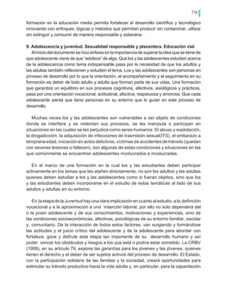 79
formación en la educación media permita fortalecer el desarrollo científico y tecnológico
innovando con enfoques, lógicas y métodos que permitan producir sin contaminar, utilizar
sin extinguir y consumir de manera responsable y soberana.
9. Adolescencia y juventud. Sexualidad responsable y placentera. Educación vial
Al inicio del documento se hizo énfasis en la importancia de superar la idea que se tiene de
que adolescente viene de que “adolece” de algo. Que los y las adolescentes estudien acerca
de la adolescencia como tema indispensable pasa por la necesidad de que los adultos y
las adultas también reflexionen y estudien el tema. Los y las adolescentes son personas en
proceso de desarrollo por lo que la orientación, el acompañamiento y el seguimiento en su
formación es deber de todo adulto y adulta que forman parte de sus vidas. Una formación
que garantice un equilibrio en sus procesos cognitivos, afectivos, axiológicos y prácticos,
pasa por una orientación vocacional, actitudinal, afectiva, respetuosa y amorosa. Que cada
adolescente sienta que tiene personas en su entorno que lo guían en este proceso de
desarrollo.
Muchas veces los y las adolescentes son vulnerables a ser objeto de condiciones
donde se interfiere y se violentan sus procesos, se les manipula o participan en
situaciones en las cuales se les perjudica como seres humanos: El abuso y explotación,
la drogadicción, la adquisición de infecciones de trasmisión sexual(ITS), el embarazo a
temprana edad, iniciación en actos delictivos, víctimas de accidentes de tránsito (quedan
con severas lesiones o fallecen), son algunas de estas condiciones y situaciones en las
que comúnmente se encuentran adolescentes involucrados e involucradas.
En el marco de una formación en la cual los y las estudiantes deben participar
activamente en los temas que les atañen directamente, no son los adultos y las adultas
quienes deben estudiar a los y las adolescentes como si fueran objetos, sino que los
y las estudiantes deben incorporarse en el estudio de estas temáticas al lado de sus
adultos y adultas en su entorno.
En la etapa de la Juventud hay una clara implicación en cuanto al estudio, a la definición
vocacional y a la aproximación a una inserción laboral, por ello no solo dependerá del
o la joven adolescente y de sus conocimientos, motivaciones y experiencias, sino de
las condiciones socioeconómicas, afectivas, psicológicas de su entorno familiar, escolar
y comunitario. De la interacción de todos estos factores, van surgiendo y formándose
las actitudes y el juicio crítico del adolescente y de la adolescente para abordar con
fortaleza, goce y disfrute esta etapa tan importante de su desarrollo humano y así
poder vencer los obstáculos y riesgos a los que está o podría estar sometido. La CRBV
(1999), en su artículo 79, expone las garantías para los jóvenes y las jóvenes, quienes
tienen el derecho y el deber de ser sujetos activos del proceso de desarrollo. El Estado,
con la participación solidaria de las familias y la sociedad, creará oportunidades para
estimular su tránsito productivo hacia la vida adulta y, en particular, para la capacitación
 